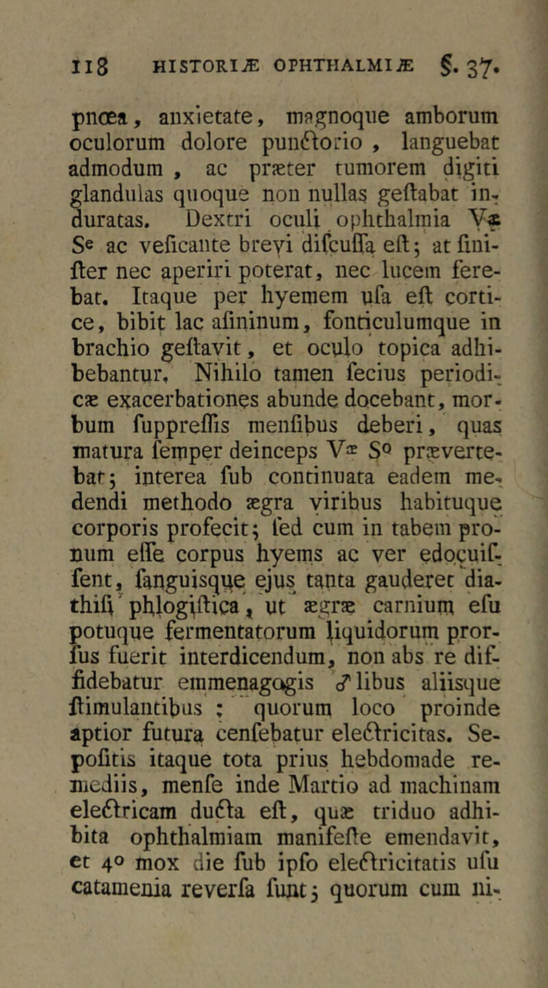 pnoea, anxietate, magnoqiie amborum oculorum dolore puinflotio , languebat admodum , ac praeter tumorem digiti glandulas quoque non nullas geftabat in^ duratas. Dextri oculi oplithalmia Se ac veficante breyi difcuCTa eft; atTini- fter nec aperiri poterat, nec lucem fere- bat. Itaque per hyemem ufa eft corti- ce, bibit lac afininum, fonticulumque in brachio geftavit, et oculo topica adhi- bebantur, Nihilo tamen fecius periodi- cae exacerbationes abunde docebant, mor- bum fuppreflis menfibus deberi, quas matura femper deinceps praeverte- bar; interea fub continuata eadem me- dendi methodo aegra yirihus habituque corporis profecit; fed cum in tabem pro- num elTe corpus hyems ac ver edocuif- fent, fanguisque ejus tanta gauderet'dia- thift' phlogtftica, ut aegrae carnium efu potuque fermentatorum liquidorum pror- fus fuerit interdicendum, non abs re dif- fidebatur emmenagogis d^libus aliisque flimulantibus ; quorum loco proinde aptior futura cenfebatur eledlricitas. Se- pofitis itaque tota prius hebdomade re- mediis, menfe inde Martio ad machinam eleftricam du61:a eft, quas triduo adhi- bita ophthalmiam manifefte emendavit, et 40 mox die fub ipfo eleflricitatis ufu catamenia reverfa funt; quorum cum ni-