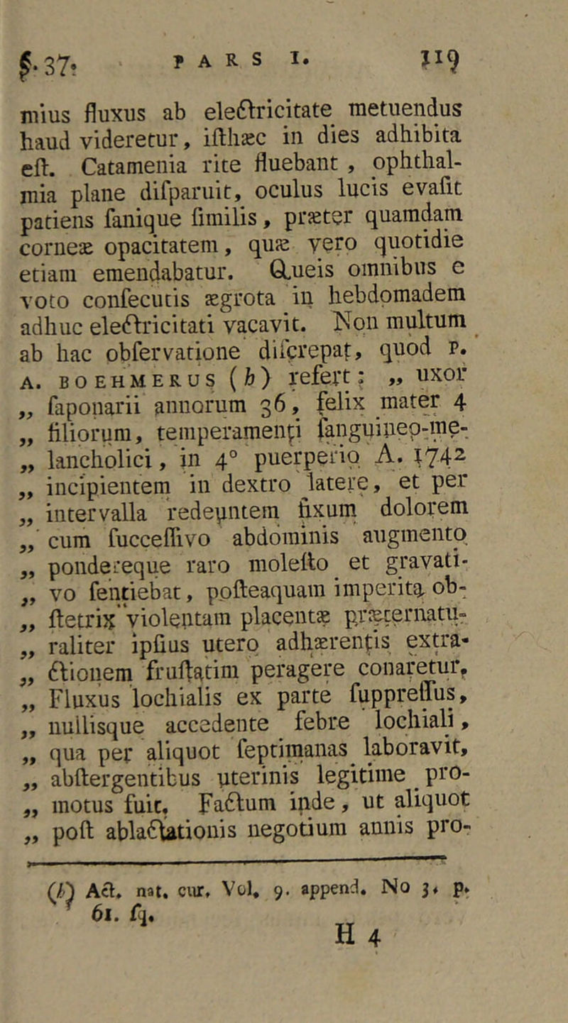 niius fluxus ab eleftricitate metuendus haud videretur, ifthiec in dies adhibita eft. Catamenia rite fluebant , pphthal- mia plane difparuit, oculus lucis evafit patiens fanique fimilis, prseter quamdam comese opacitatem, quse vero quotidie etiam emendabatur. GLueis omnibus e voto confecucis segrota in hebdpmadem adhuc eleddricitati vacavit. Non multum ^ ab hac obfervatione difcrepat:, quod p. A. BOEH MERUS {h) refeit: >» uxor „ faponarii annorum 36, felix mater 4 „ liliorum, temperamenti fanguinep-me- „ lancholici, in 4° puerperio A. ^74^ „ incipientem in dextro ^latere, et per „ intervalla redepntem fixum dolorem ,, cum fucceflivo abdominis augmento ,, pondereque raro moletto^ et gravati- „ vo fentiebat, pofteaquam imperita, ob- ,, fletrix violentam placentae prs^ernatu- „ raliter ipfius utero adhaerentis extra- „ ftionem frufiatim peragere conaretur^ „ Fluxus lochialis ex parte fuppreffus, „ nullisque accedente febre lochiali, ,, qua per aliquot feptimaiias^ laboravit, „ abftergentibus uterinis legitime _ pro- „ motus fuit, Fa6lum inde, ut aliquot „ poft abla6l^tionis negotium annis pro- (/fO Act. nat. cwr, Vol, ^ 61. fj. 9. append. No 3« H 4 P‘ •»