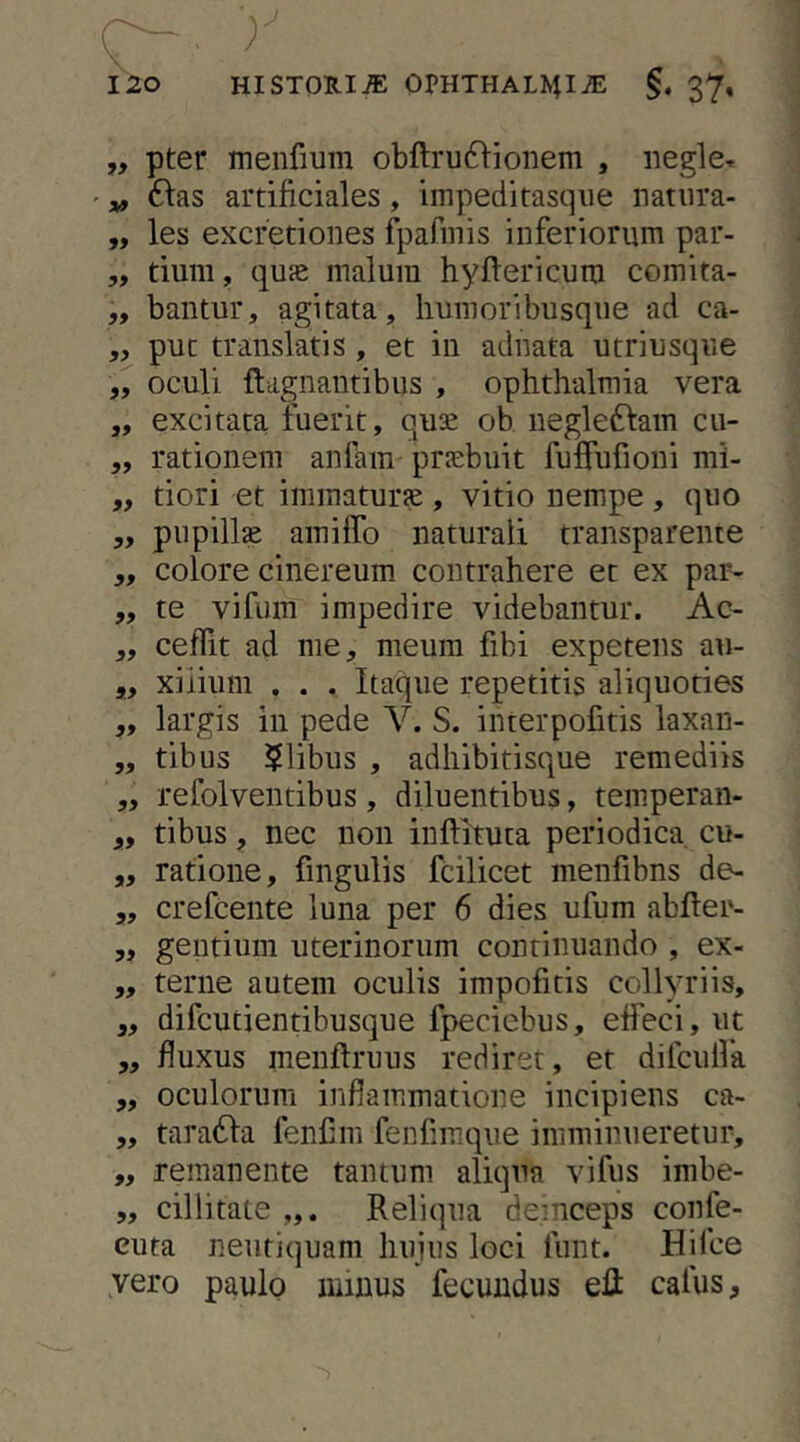 „ pter menfium obftru61ionem , negle^ ' V ftas artificiales, impeditasqiie natiira- „ les excretioiies f^Dafinis inferiorum par- ,, tium, quie malum hyftericum comita- „ bantur, agitata, liumoribusqiie ad ca- ,, put translatis, et in adnata utriusque oculi flagnantibus , ophthalmia vera „ excitata fuerit, quse ob negledfam cu- „ rationem anfam praebuit fuffufioni mi- „ tiori et immaturse, vitio nempe, quo ,y pupillse amiffo naturali transparenie „ colore cinereum contrahere et ex par- „ te vifiim impedire videbantur. Ac- „ ceflit ad me, meum fibi expetens au- „ xiiium , . . Itaque repetitis aliquoties ,, largis in pede V. S. interpofitis laxan- „ tibus ilibus , adhibitisque remediis „ refolventibus, diluentibus, teniperan- „ tibus, nec non inftituta periodica cu- ,, ratione, fingulis fcilicet menfibns de- 5, crefcente luna per 6 dies ufum abfter- 5, gentium uterinorum continuando , ex- ,, terne autem oculis impofitis collyriis, ,, difcutientibusque fpeciebus, etfeci, ut 5, fluxus menftruus rediret, et difcullk ,, oculorum inflammatione incipiens ca- 5, taradfa fenfim fenfimque imminueretur, „ remanente tantum aliqua vifus imbe- „ cillitate Reliqua deinceps confe- cuta neiitiquam huius loci fiint. Hifce vero paulo minus fecundus eR cafus.