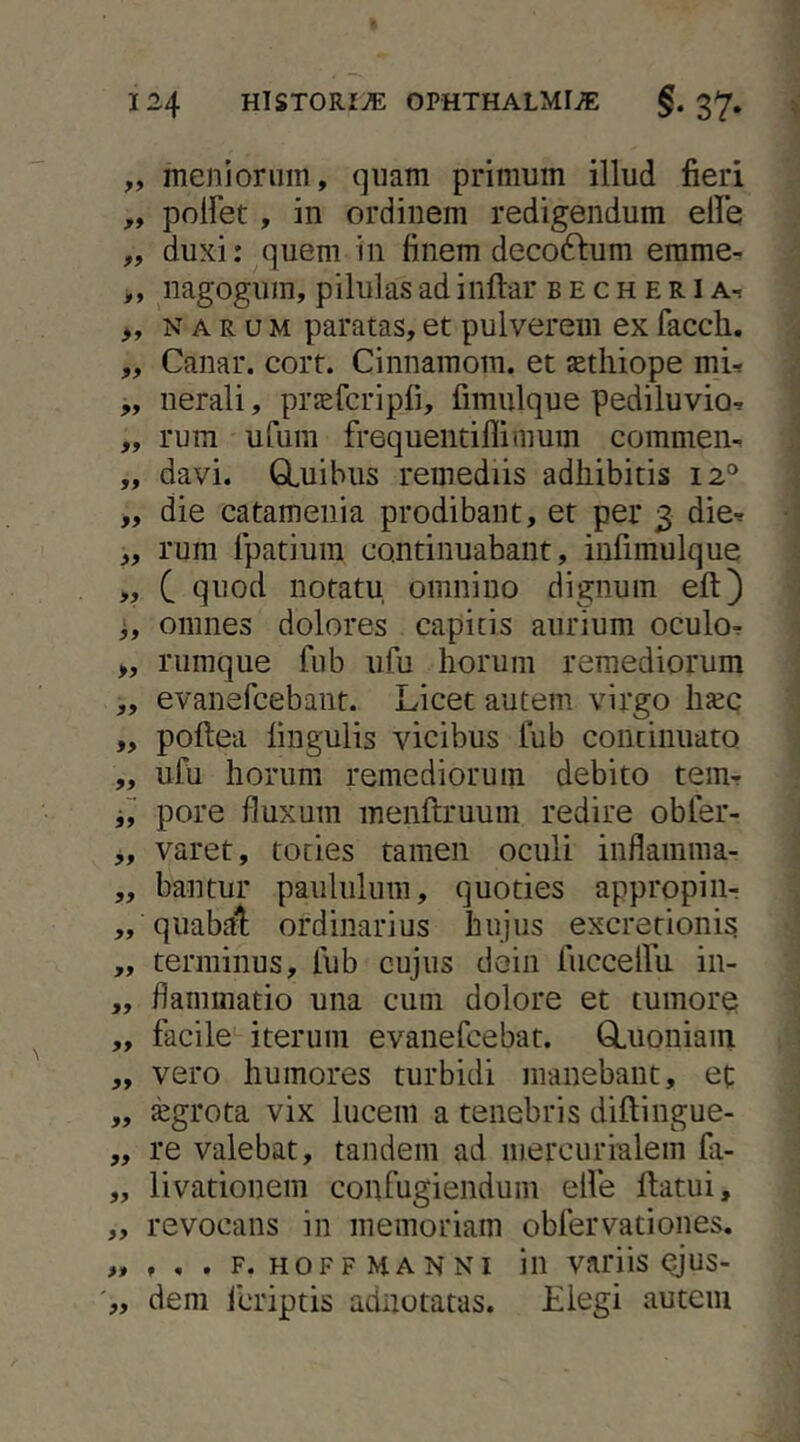 „ menioriiin, quam primum illud fieri ,, polFet, in ordinem redigendum elle „ duxi: quem in finem deco61:um emmer ,, iiagogum, pilulas ad inflar b e c h e r l a-, „ NARUM paratas, et pulverem ex facch. ,, Canar, corr. Cinnamom. et aethiope mif ,, uerali, pr^efcripli, fimulque pediluvio, „ rum ufum frequentiflimum commen^ „ davi. GLuihiis remediis adhibitis 12° „ die catameiiia prodibant, et per 3 die-e „ rum Ipatium continuabant, iufimulque „ C quod notatu omnino dignum eft) j, omnes dolores capitis aurium oculor >, rumque fiib iifu horum remediorum „ evanefcebant. Licet autem virgo lijec „ poftea lingulis vicibus lub continuato „ ufu horum remediorum debito tem- pore fluxum menftruum redire obler- „ varet, toties tamen oculi inflamma- „ bantur paululum, quoties appropiiir ,, quabal; ordinarius hujus excretionis „ terminus, lub cujus doiii fiiccellii in- „ flammatio una cum dolore et tumore „ facile iterum evanefcebat. GLuoniam „ vero humores turbidi manebant, et „ xgrota vix lucem a tenebris diftingue- „ re valebat, tandem ad mercurralem fii- „ livationem confugiendum elle ftatui, „ revocans in memoriam obfervationes. „ , , . F. HOF F MA N NI ili vaiflis ^US- „ dem fcriptis adnotatas. Elegi autem