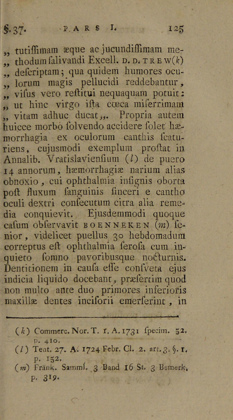 „ tutiflimain aeque ac jucundiffimam me- „ tlioduin ialivandi Excell. d. d. x r e \v{k) „ defcriptam; qua quidem humores ocu- ,, lorum magis pellucidi reddebantur, „ vifus vero reftitui nequaquam potuit: ut hinc virgo ifta coeca miferrimani „ vitam adhuc ducat,,. Propria autem huicce morbo folvendo accidere folet hae- morrhagia ex oculorum canthis icatu- riens, cujusmodi exemplum proflat in Annalib. Vratislavienfiiim (0 de puero 14 annorum, haemorrhagiae narium alias obnoxio, cui Ophthalmia infignis oborta poft fluxum faiiguiiiis linceri e cantho oculi dextri confecutum citra alia reme- dia conquievit. Ejusdemmodi quoque cafura oblervavit boenneken {m) fe- nior, videlicet puellus 30 hebdomadum correptus efl ophthalmia ferofa cum in- quieto fomno pavoribusque no6\urnis. Dentitionem in caufa efle conlVeta ejus indicia liquido docebant, praefertim quod non multo ante duo primores inferioris maxillae dentes inciforii emerferiiit, in (^) Commere.Nor.T. r. A.1731 fpecim, 52. p. 410. (/) Teiit. 27. A. 1724 Febr. Cl. 2. art.3. §. i. p. 152, (w?) Frank. SainmJ. 3 Band 16 St. 3 Bemerk, P- 319-