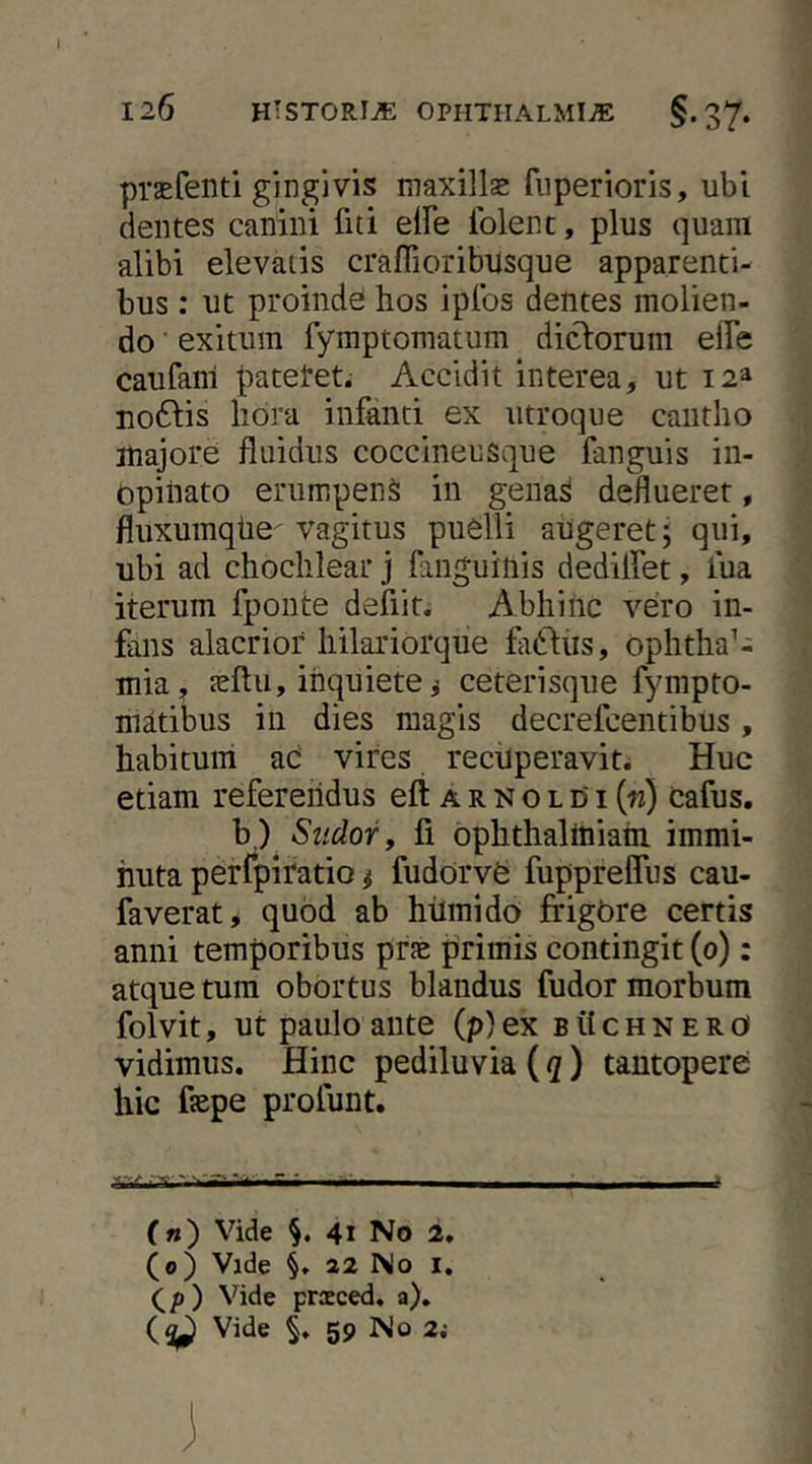 praEfeiiti gingivis maxillas fiiperioris, ubi dentes canini fiti elFe iblent, plus quam alibi elevatis craffioribusque apparenti- bus : ut proinde hos iplbs dentes molien- do exitum fymptomatum diclorum elFe caufani pateret; Accidit interea, ut 12^ uotSlis lidra infanti ex utroque cantho majore fluidus coccineusque fanguis in- opinato erumpens in genaS deflueret, fluxumqtie-vagitus puelli augeret j qui, ubi ad chochlear j fanguinis dedilfet, fua iterum fponte defiit. Abhinc vero in- fans alacrior hilariorque fidliis, Ophthal- mia, teftu, inquiete j ceterisqiie fympto- matibus in dies magis decrefcentibus, habitum ac vires recuperavit. Huc etiam referendus eft a r n 0 l 01 («) cafus. b.) Sudor y fi ophthaliniain immi- nuta perfpifatio ^ fudorve fupprelTus cau- faverat, quod ab hiimido frigOre certis anni temporibus prje primis contingit (0): atque tum obortus blandus fudor morbum folvit, ut paulo ante (p) ex b tt c h n e r 0 vidimus. Hinc pediluvia (</) tantopere hic fsepe profunt. 1-r .....i. ■ . , ■ - («) Vide 41 No 2. (0) Vide 22 No I. (^p) Vide prsced. a). Vide 59 No 2,-