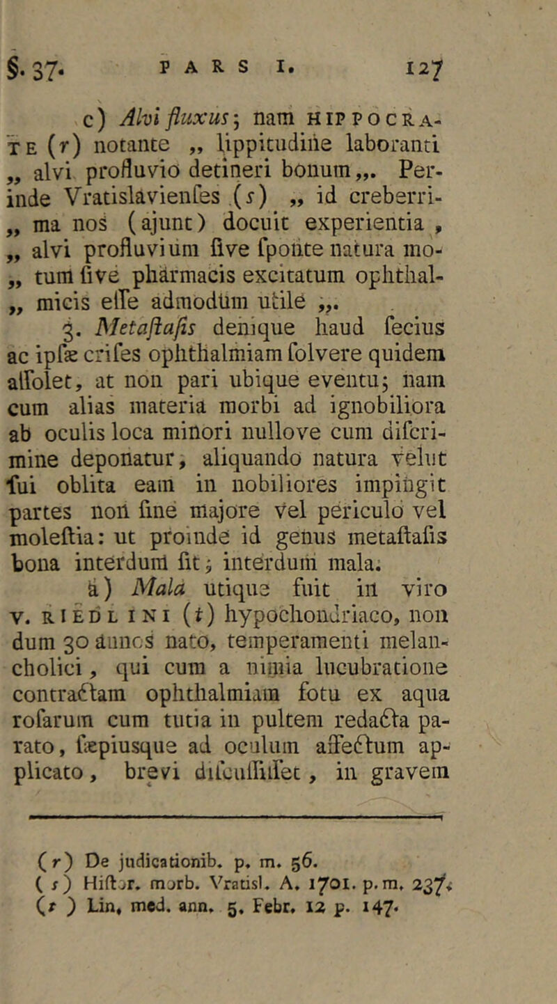 \ c) Alvi fluxusnam Hippocra- te (r) notante „ lippitudine laboranti „ alvi profluvio detineri bonum Per- inde Vratislavienfes (i) „ id creberri- „ ma noS (ajunt) docuit experientia , „ alvi profluvium fi ve fpoiite natura ino- „ tum fi ve pharmacis excitatum oplitiial- „ micis elTe admodtim utile 3. Metajiafls denique haud fecius ac ipfe crifes oplithalmiam folvere quidem airolet, at non pari ubique eventu; nam cum alias materia morbi ad ignobiliora ab oculis loca minori nullove cum difcri- mine deponatur, aliquando natura Vehit fui oblita eam in nobiliores impiugit partes non fine majore vel periculo vel moleftia: ut proinde id genus metaftafis bona interduni fit; interdum mala; d) Mala utique fuit iil viro V. RiEDL INI {t) hypochondriaco, non dum 30 aunos nato, temperamenti melan- cholici , qui cum a nimia lucubratione contrariam ophthalmiam fotu ex aqua rofarum cum tutia in pultem redadla pa- rato, fepiusque ad oculum afleftum ap- plicato , brevi dilculfidet, in gravem (r) De judicationib. p, m. 56. ( x) Hiflor. morb. Vratisl. A. 1701. p.ni, 237^ (x ) Lin, med. ann, 5, Febr, 12 p. i47«