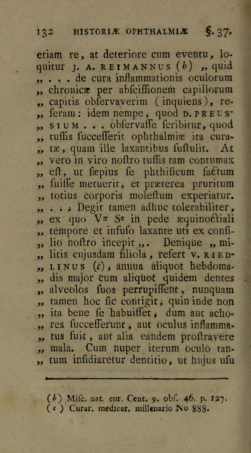 etiam re, at deteriore cum eventu, lo- quitur J. A. R E I M A N N U S ( ) „ quid „ de cura inflammationis oculorum „ chronicsc per abfciflionem capillorum „ capitis oblervayerim (inquiens), re- ,, feram; idem nempe, quod d. preu s* ,, SIUM . . . obfervalfe fcribitur, quod „ tuflis fuccefferit oplithalmije ita cura- ,, t^, quam ille laxantibus fuftulit. At „ vero in viro noftro tuflis tam contumax „ efl:, ut flepius fe phthilicum fafhim „ fiulfe metuerit, et prseterea pruritum „ totius corporis moleftum experiatur. ,,, i t Degit tamen adhuc tolerabiliter, „ ex quo Se ih pede {equino61:iali „ tempore et infufo laxante uti ex coufi- 3, lio iioftro incepit j,. Denique „ mi- „ litis ciijusdam filiola, refert v. ried- „ LIN u s (r) ^ amiua aliquot hebdoraa- „ dis major Cum aliqtiot quidem dentes ,, alveolos fuos perrupllTeht, nunquam „ tamen hoc fic coiitigit i quin inde non „ ita bene fe fiabuilfet > dum aut acho- ,, res fucceflerunt, aut oculus inflamma- „ tus fuit, aut alia eandem profiravCre ,, mala. Cum nuper iterum oculo tan- „ tum infidiaretur dentitio, ut hujus ufu (^) Mifc, nat. cur. Cent. 9. obf. 46. p. 127. (e ) Curar. medicar, millenario IS!0 888«