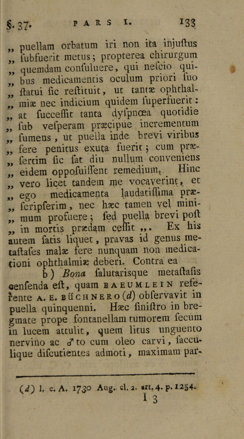 „ puellam orbatum iri non ita injuftus „ fubfuerit metus; propterea chirurgum quemdam contiiluere, qui nelcio ^ qui- „ bus medicamentis oculum priori luo ” flatui fic reftituit, ut tantae ophthal- ” miae nec indicium quidem luperfuerit: ” at fucceflit tanta dylpiKSa quotidie „ fub vefperam praecipue incrementum „ fumens , ut puella inde brevi viribus „ fere penitus exuta fuerit; cum prse- „ fertim fic fat diu nulltim conveniens ” eidem oppofuilfent remedium^ Hinc „ vero licet tandem me vocaverint,, et „ ego medicamenta laudatiffima prae- „ fcripferim, nec haec tamen vel mini- „ mum profuere; fed puella brevi poft „ in mortis praedam celTit Ex his autem fatis liquet, pravas id genus me- taftafes malae fere nunquam non medica- cioni Ophthalmiae deberi- Contra ea b) Bona falutarisque raetaftafis cenfenda eft, quam baeumlein refe- rente A. E. BilcHNERo(^i) obfcrvavit in puella quinquenni. Haec fmiftro in bre- gmate prope fontanellam tumorem fecum in lucem attulit, quem litus tinguento nervino ac cf to cum oleo carvi, faccu- lique difeutientes admoti, maximam par-