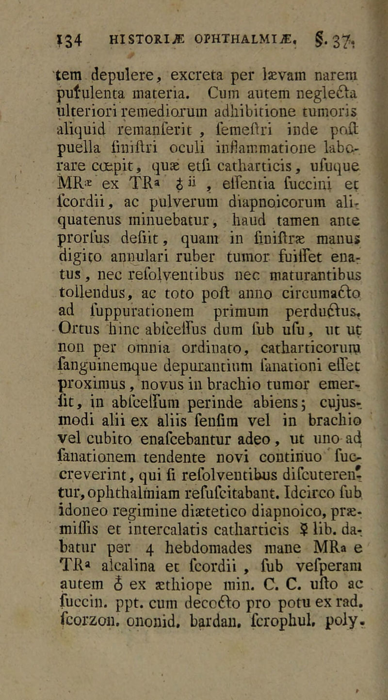 tem depulere, excreta per Ijevam narem putulenta materia. Cum autem neglefta ulteriori remediorum adhibitione tumoris aliquid remanferit , femeftri inde pait puella linillri oculi infiammatione labo- rare coepit, qu£e etfi catliarticis, ufuque MR''^ ex TRa t ii , elfentia fiiccini et fcordii, ac pulverum diapnoicorum alir quatenus minuebatur, haud tamen ante prorLus defiit, quam in finiflrse manus digito annulari ruber tumor fuiffet ena- tus , nec relblventibus nec maturantibus tollendus, ac toto poft anno circumacto ad luppurationem primum perductus. Ortus hinc ablceRus dum fub ufu, ut ut non per omnia ordinato, catharticorura fanguinemque depurantium ianationi elTet proximus, novus in brachio tumor emer- fit, in abfcelfum perinde abiens; cujus- modi alii ex alibs fenfim vel in brachio vel cubito enafcebantur adeo, ut uno ad fanationem tendente novi continuo fue- creverint, qui fi refolveutihus difcutereiir tur, ophthaliniam refufcitabant. Idcirco fub idoneo regimine diaetetico diapnoico, pr^- miffis et intercalatis catliarticis $ lib. da-, batiir per 4 hebdomades mane MRa e TRa alcalina et fcordii , fub vefperam autem 6 ex aethiope miii. C. C. ullo ac fuccin. ppt. cum deccbto pro potu ex rad, fcorzon. ononid, bardaii, fcrophul, poly-