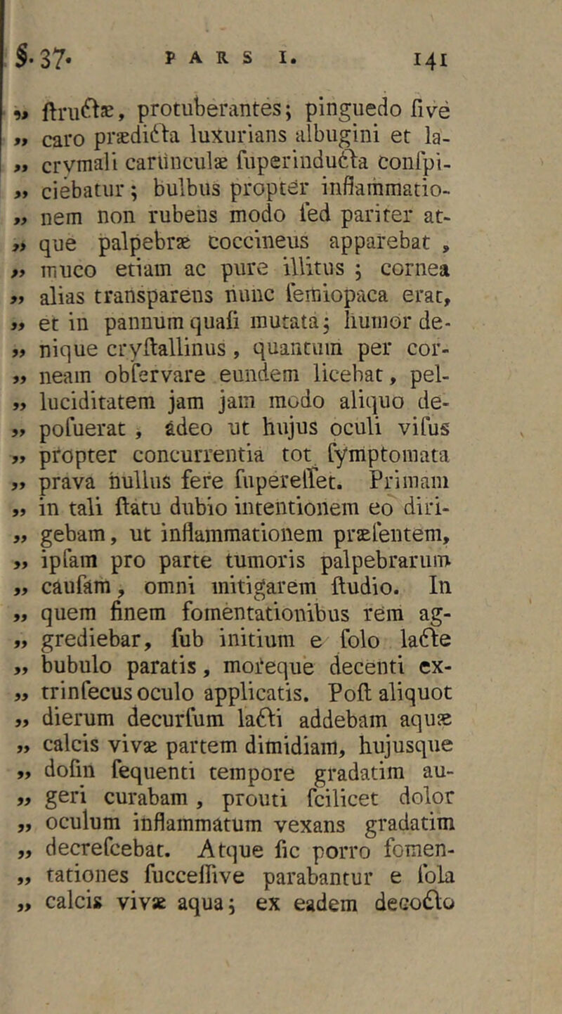 w protuberantes; pinguedo fi ve »» caro praedirta luxurians albugini et la- « crvmali cariinculae fuperindutla conlpi- ciebatur; bulbus propter infiaiiimado-. nem non rubens modo led pariter at- » que palpebrse coccineus apparebat , » muco etiam ac pure illitus ; cornea ff alias transparens liunc remiop-aca erat, >» et in pannum quali mutata; liumor de- „ nique cryftallinus, quantum per cor- » neam obfervare eundem licebat, pel- „ luciditatem jam jam modo aliquo de- 5» pofuerat , adeo ut hujus oculi vifus „ propter concurrentia tot fymptomata „ prava nullus fere fuperelTet. Primani „ in tali ftatu dubio intentionem eo diri- „ gebam, ut inflammationem praElentem, 5, ipfaiTi pro parte tumoris palpebrarum ,, caufam, omni mitigarem Itudio. In „ quem finem fomentationibus rem ag- „ grediebar, fub initium e folo lafle „ bubulo paratis, moteque decenti ex- „ trinfecus oculo applicatis. Poli aliquot « dierum decurfum la61:i addebam aquse „ calcis vivae partem dimidiam, hujusque ,, dofin fequenti tempore gradatim au- „ geri curabam, prouti fcilicet dolor „ oculum inflammatum vexans gradatim „ decrefcebat. Atque fic porro fomen- „ tationes fuccelfive parabantur e fola „ calcis vivae aqua; ex eadem decollo