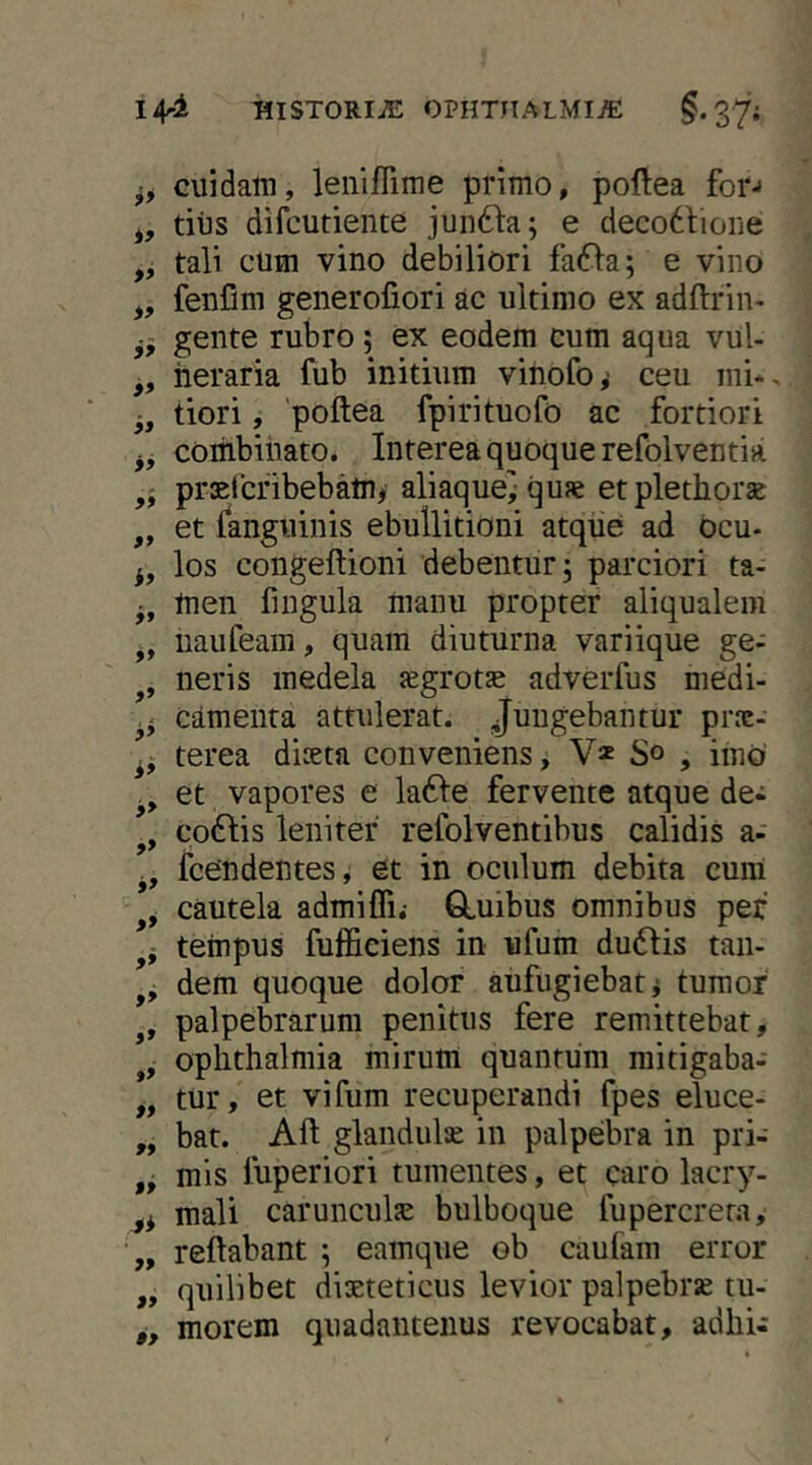 I4^i TllSTORIiE OPHTIIALMIiE 37i cuidam, lenifTime primo, poftea for-* tius difcutiente jundia; e deco6tioiie „ tali cum vino debiliori faifla; e vino ,, fenfim generofiori ac ultimo ex adftrin- gente rubro; ex eodem cum aqua vul- „ heraria fub initium vinofo^ ceu mi*, tiori, 'poftea fpirituofo ac fortiori combinato. Interea quoque refolventia prsercfibebamy aliaque} quae etplethorae „ et fanguinis ebullitioni atque ad bcu- los coiigeftioni debentur; parciori ta- men fingula manu propter aliqualem j, iiaufeam, quam diuturna variique ge- neris medela {egrotae adverfus medi- camenta attulerat. Jungebantur prnc- terea diceta conveniens, V* So , imo ., et vapores e la61:e fervente atque de- co£Iis leniter refolventibus calidis a- fcendentes, et in oculum debita cum cautela admifli.- GLuibus omnibus pef tempus fufficiens in ufum du6Iis taii- dem quoque dolor aufugiebat i tumor palpebrarum penitus fere remittebat, Ophthalmia mirum quantum raitigaba- „ tur, et vifum recuperandi fpes eluce- „ bat. Aft glandulse in palpebra in pri- mis fuperiori tumentes, et caro lacry- mali carunculsE bulboque fupercrem, „ reflabant ; eamque ob caufam error „ quilibet dieteticus levior palpebre tu- g, morem quadantenus revocabat, adhi-