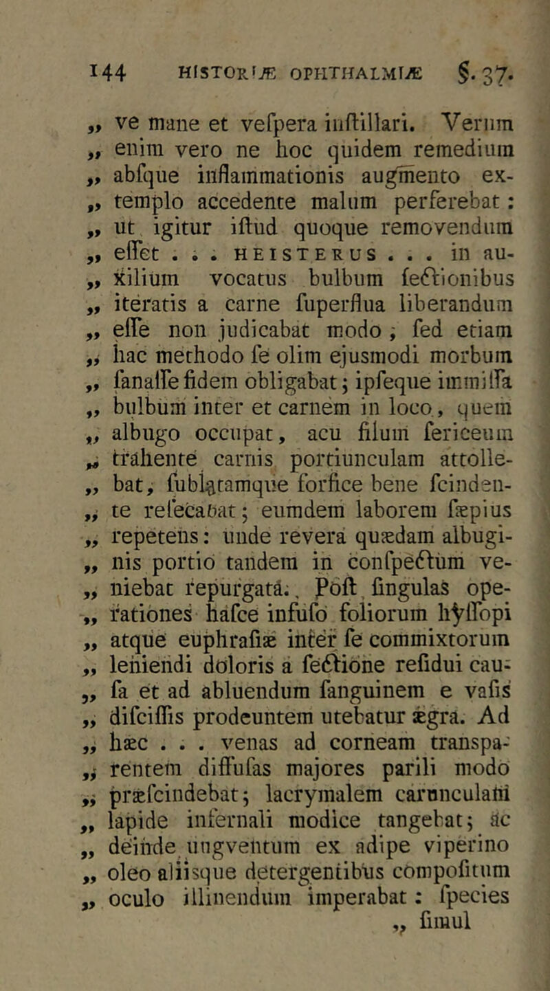 „ ve mane et vefpera iiiftillari. Vernm „ enim vero ne hoc quidem remedium ,, abfque inflammationis audento ex- „ templo accedente malum perferebat: „ ut igitur iftud quoque removendum ,, effet ... HEisTERus . . . in au- „ xilium vocatus bulbum feftionibus „ iteratis a carne fuperflua liberandum „ elTe non judicabat modo i fed etiam iiac methodo fe olim ejusmodi morbum „ fanalfefidem obligabat; ipfeque immilfa „ bulbum inter et carnem in loco., quem ,, albugo occupat, acu filum fericeum „ trahente carnis portiunculam attolle- „ bat, fublfttamque forfice bene fcinden- te refecabat; eumdem laborem fiepius „ repetens: unde revera qujedam albugi- „ nis portio tandem in confpe6fum ve- „ niebac repurgata., Poft, fingulas ope- „ rationes hafce infufd foliorum hyifopi „ atque euphrafise inter fe commixtorum „ leniendi doloris a feftione refidui cau; 5, fa et ad abluendum fanguinem e vafis „ difciflis prodeuntem utebatur segra. Ad „ hsc . . . venas ad corneam transpa- rentem diffufas majores parili modo ,i praefcindebat; lacrymalem carunculafii „ lapide infernali modice tangebat; ac „ deinde ungventum ex adipe viperino „ oleo aliisque detergentibus compofitum ,, oculo illinendum imperabat; fpecies ,, fimul