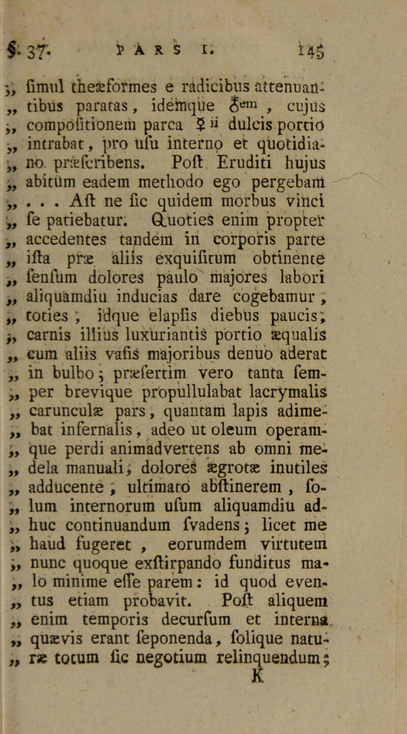 1> A R S 1. f sf- j, fimiil cheiformes e radicibus attenuari- „ tibiis paratas, idemque , cujiis compofitioiiem parca $ ii dulcis portid j, intrabat, pro ulu interno et qtiotidia- no prrefcribens. Poft Eruditi hujus „ abitum eadem methodo ego pergebam . Aft ne fic quidem morbus vinci „ fe patiebatur. GLuotie^ enim proptel* „ accedentes tandem in corporis parte „ ifta pne aliis exquificum obtinente ,, fenfum dolores paulo majores labori „ aliquamdiu inducias dare cogebamur; „ toties ; idque elapfis diebus paucis; j, carnis illius luxiiriantis portio squalis ,, cum aliis vafis majoribus denuo aderat „ in bulbo; prsfertiin vero tanta fem- ,, per brevique propullulabat lacrymalis „ carunculs pars, quantam lapis adirae- bat infernalis, adeo ut oleum operam- que perdi animadvertens ab omni me- „ dela manuali; doloreiS sgrots inutiles „ adducente ; ultimato abftinerem , fo- „ Ium internorum ufum aliquamdiu ad- „ huc continuandum fvadens; licet me ;> haud fugeret , eorumdem virtutem nunc quoque exftirpando funditus ma- „ lo minime elTe parem: id quod even- ,, tus etiam probavit. Pojft aliquem „ enim temporis decurfum et interna. „ quaevis erant feponenda, folique natu- ,, rae tocum lic negotium relinq^uendum;