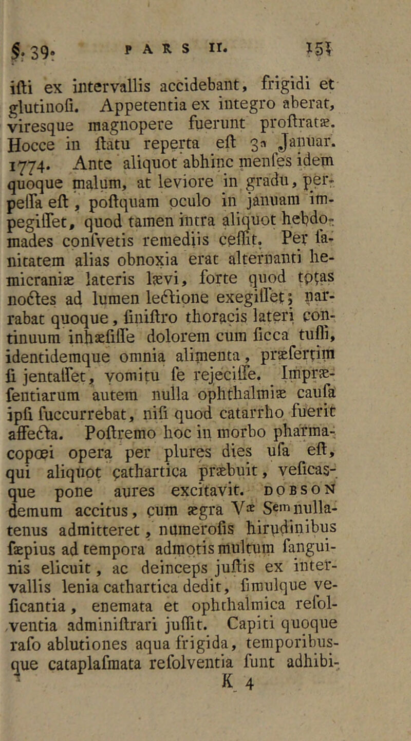 ifti ex intervallis accidebant, frigidi et glutiiiofi. Appetentia ex integro aberat, viresque magnopere fuerunt proftrats. Hocce in llatu reperta eft 3» Jannar. 1774. Ante aliquot abhinc inenfes idem quoque malum, at leviore in gradu, per- pelfa eft , poftquam oculo in januam im- pegilTet, quod tamen intra aliquot hebdo- mades confvetis remediis ceffit. Pev fa- nitatem alias obnoxia erat alternanti he- micranias lateris lasvi, forte quod tp^as no6les ad lumen le6bione exegillet; nar- rabat quoque, finiftro thoracis lateri con- tinuum inhasfille dolorem cum ficca tufli, identidemque omnia alimenta, prasferdm fi jentalfet, vomitu fe rejecilTe. Impras- fentiarum autem nulla Ophthalmias caufa ipfi fuccurrebat, nifi quod catarrho fuerit affe61a. Poftremo hoc in morbo pharma- copcei opera per plures dies ufa eft, qui aliquot pathartica prasbuit, veficas- que pone aures excitavit, dobson demum accitus, cum asgra Y^ Sem nulla- tenus admitteret, nuraerofis hirudinibus faepius ad tempora adinotis multum fangui- nis elicuit, ac deinceps juftis ex inter- vallis lenia cathartica dedit, fmulque ye- ficantia, enemata et ophthalmica refol- ,ventia adminiftrari juffit. Capiti quoque rafo ablutiones aqua frigida, temporibus- que cataplafmata refolventia funt adhibi-