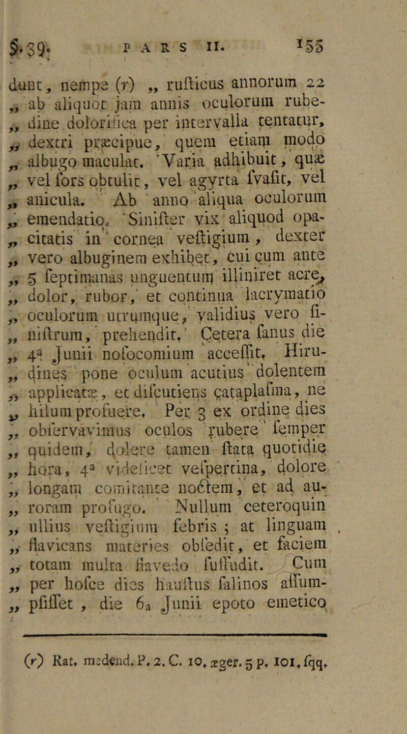 » duut, nempe (r) „ rufticus annorum 22 „ ab aliquae jam annis oculorum rube- ,, dine doloriiica per intervalla tentatur, yy dextri praecipue, quem etiam ^ albugo maculat. 'Varia adhibuit, quae „ vel iors obtulit, vel agyrta Ivafit, vel „ anicula. ' Ab amiQ'aliqua oculorum ^ eraendatiq. 'Sinifter vix aliquod opa- ^ citatis in ‘ cornea veftigium , dexter „ vero albuginem exhibet, cui cum ante ,, 5 feptimanas unguentum illiniret acr^ ,, dolor, rubor,' et continua lacryinatio „ oculorum utrumque,’ yalidius vero fi- „ iiiitrum, prehendit.' Cetera fanus die „ 4^ Junii nolbeomium acceffit, Hiru- „ 4ines pone oculum acutius' dolentem applicata, etdiicutiens eataplafma, ne ^ hilum profuere. ' Per 3 ex ordine dies „ obfervaviuius oculos ' rubere' lemper ,, quidem, Jolere tamen ftata quotidie „ hora, 4^ videlicet vefpertina, dolore „ longam comitante no6tera, et ad au- „ roram profugo. Nullum ceteroquin „ ullius veftigium febris ; at linguam „• flavicans materies obfedit, et faciem ,, totam multa Havedo futfudit. Cum „ per hofce dies h-auftus falinos aifum- y, pfiifet , die 6a Junii epoto emetico (0 Rat, mjdend. P,2. C. lO, aeger. 5p. loi.lqq.