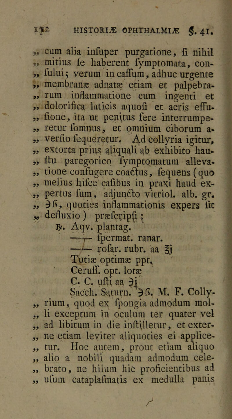 „ cum alia infuper purgatione, fi nihil ,, mitius fe haberent fymptomata, con- 5> fului; verum in caffura, adhuc urgente ,, membrans: adnatae etiam et palpebra- „ rum inflammatione cum ingenti et „ dolorifica laticis aquofi et acris effu- „ fione, ita ut penitus fere interrumpe- „ retur ibmnus, et omnium ciborum a- „ verfio fequeretur. Ad collyria igitur, „ extorta prius aliqnali ab exhibito hau- „ ftu paregorico fymptornatum alleva- „ tione confugere coaclus, fequens (quo „ melius hifce cafibus in praxi haud ex- 3, pertus fiim, adjundlo vitriol. alb. gr. „ 3i>, quoties inflammationis expers fic „ defluxio ) prjefcyipfi; Aqv. plantag.' —T- fpermat. ranar. —^ rofar. rubr. aa |j Tutiae optimae ppt, CerulT. opt. lotae C. C. ufti aa 3] Sacch. Saturn. 31^. M. F. Colly- „ rium, quod ex fpongia admodum raol- „ li exceptum in oculum ter quater vel „ ad libitum in die inflilletur, etexter- „ ne etiam leviter aliquoties ei applice- ,, tur. Hoc autem, prout etiam aliquo ,, alio a nobili quadam admodum cele- „ brato, ne hilum hic proficientibus ad „ uluni cataplarmatis ex medulla panis