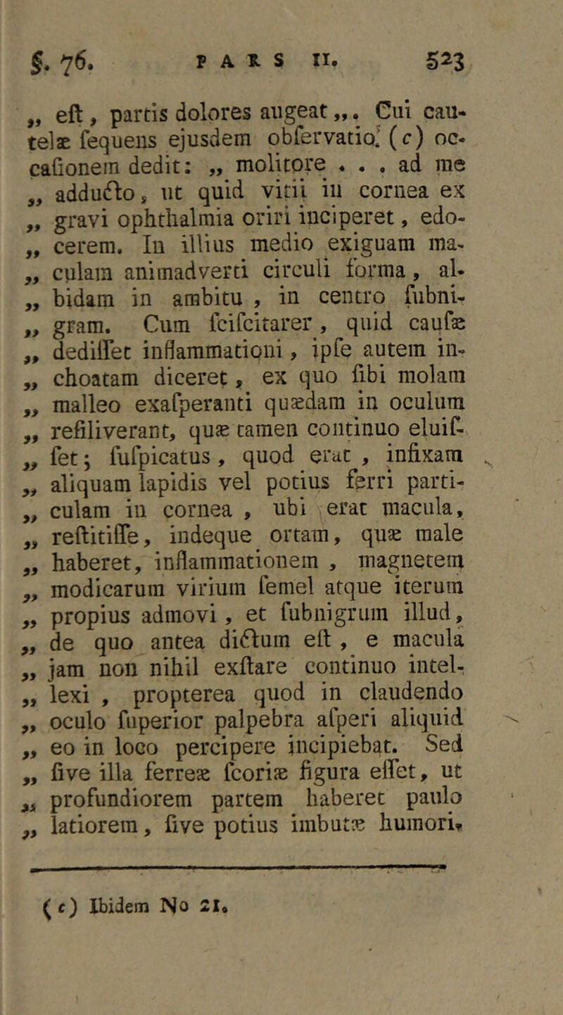 „ eft, partis dolores augeat „. Cui cau- telae fequens ejusdem obfervatio! (c) oc- caGonem dedit: „ molitore ... ad me „ addudo, ut quid vitii iu cornea ex „ gravi Ophthalmia oriri inciperet, edo- „ cerem. Iu illius medio exiguam ma- „ culam animadverti circuli forma, al- „ bidam in ambitu , in centro fubni- „ gram. Cum Icifcitarer, quid caufae „ dediffet inflammationi, ipfe autem in- „ choatam diceret, ex quo fibi molam ,, malleo exafperanti quaedam in oculum „ refiliverant, qu^e tamen continuo eluif- „ iet; lufpicatus , quod erat , infixam ,, aliquam lapidis vel potius ferri parti- ,, culam in cornea , ubi erat macula, „ reftitiffe, indeque ortam, qu« male „ haberet, inflammationem , magnetem ,, modicarum virium femel atque iterum „ propius admovi, et fubnigrum illud, „ de quo antea di6Ium eft , e macula „ jam non nihil exftare continuo intel- ,, lexi , propterea quod in claudendo „ oculo fuperior palpebra afperi aliquid „ eo in loco percipere incipiebat. Sed „ five illa ferrese fcoriae figura elfet, ut ,, profundiorem partem haberet paulo „ latiorem, five potius imbuta humori» (c) Ibidem No 21,