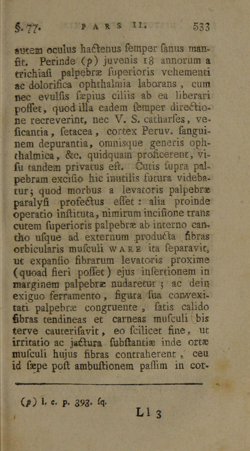 autem oculus haftenus fempar fanus man- fit. Perinde (p) juvenis i8 annorum a trichiafi palpebrae fuperioris vehementi ac dolorifica Ophthalmia laborans , cum nec evulfis faepius ciliis ab ea liberari poffet, quod illa eadem femper dire<^io- ne recreverint, nec V. S, catharfes, ve= ficancia, fetacea, cortex Peruv. fangui- nem depurantia, omnisque generis oph- thalmica, &c. quidquam proficerent, vi- fu tandem privatus eft. Cutis fupra pal- pebram excifio hic inutilis futura videba- tur; quod morbus a levatoris palpebrae paralyfi profe^lus effet: alia proinde operatio inftituta, nimirum incifione trans cutem fuperioris palpebrfe ab- interno can- tho ufque ad externum produfia fibras orbicularis mufculi ware ita feparavit, ut expantio fibrarum levatoris proxime (quoad fieri poffet) ejus iiifertionem in marginem palpebrae nudaretur ; ac dein exiguo ferramento, figura fua convexi- tati palpebrae congruente, fatis calido fibras tendineas et carneas mufculi' bis terve cauterifavit, eo fcilicet fine, ut irritatio ac ja^lura fubftantiae inde ortae mufculi hujus fibras contraherent , ceu id faepe poft ambuftionem paflim in cor- (p) 1' C' P* 393* 4