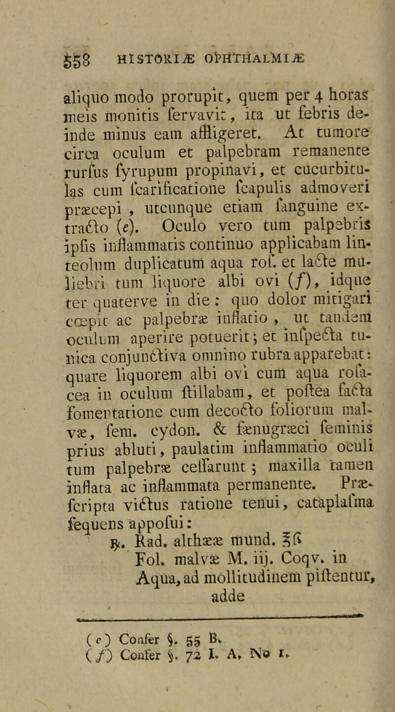 aliquo modo prorupit, quem per 4 horas meis monitis fervavit, ita ut febris de- inde minus eam alfligeret. At tumore circa oculum et palpebram remanente rurfus fyrupum propinavi, et cucurbitu- las cum Icarificatioiie fcapulis admoveri praecepi , utcunque etiam fauguine ex- tra6lo [e). Oculo vero tum palpebris ipfis inflammatis continuo applicabam lin- teolum duplicatum aqua rof. et la61:e mu- liebri tum liquore albi ovi (/), idque ter quater ve in die : quo dolor mitigari coepit ac palpebrcC inflatio , ut taiideiii oculum aperire potuerit; et inl-pefta tu- nica conjuntliva omnino rubra apparebat: quare liquorem albi ovi cum aqua rola- cea in oculum ftillabam, et poftea fafta fomentatione cum deco61:o foliorum mal- vie, fem. cydon. & faiimgneci feminis prius abluti, paulatim inflammatio oculi tum palpebrae celfarullt 5 maxilla tamen inflata ac inflammata permanente. Pr«- fcripta vi6fus ratione teiiui, cataplafma fequens appofui; ' Rad. althsEJe mund. Fol. malv2 M. iij. Coqv. in Aqua, ad mollitudinem piftentur, adde (c) Confer §. 55 B»