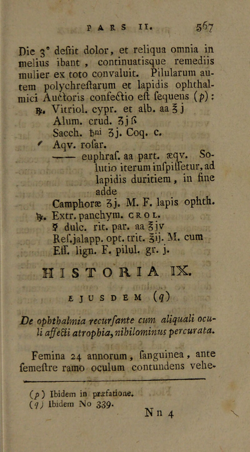 Die 3* defiit dolor, et reliqua omnia in melius ibant , continuatisque remediis mulier ex toto convaluit. Pilularum au- tem polychreftarum et lapidis ophthal- mici Audboris confe61io eft fequens (p); Vitriol. cypr. et alb. aa i j Alum. crud. Sacch. bni 5j. Coq. c. ' Aqv. rofar. euphraf. aa part. seqv. So- lutio iterum infpiiretur, ad lapidis duritiem, in fine adde Camphorte 5j. M. F. lapis ophth. fy, Extr. panchym. c r o l. 5 dulc. rit. par. aa f jy Ref.jalapp. opt. trit. sij-cum EiT. lign. F. pilul. gr. j. H I S T o' R I A IX. i ejusdem (^) De Ophthalmia recurfante cum aliquali ocu- li affedii atropbia,nihilominus percurata» Femina 24 annorum, fanguinea, ante femeftre ramo oculum contundens vehe- (/)) Ibidem in pr;Efarione* (7; Ibidem No 339. N n 4 X