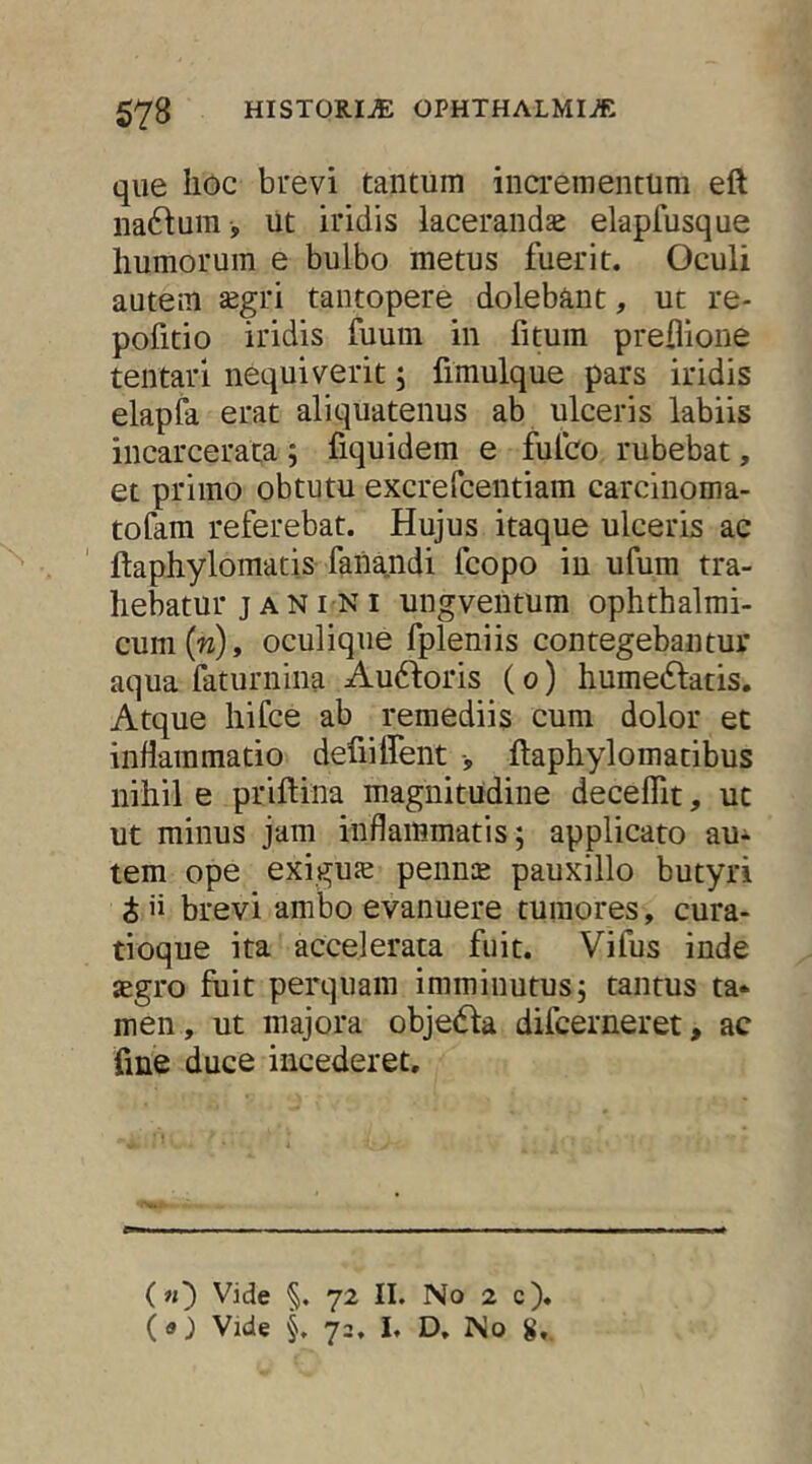 que liGc brevi tantum incrementum eft na6iura , ut iridis laceranda elapfusque liumorum e bulbo metus fuerit. Oculi autem ^egri tantopere dolebant, ut re- pofitio iridis fuum in fituin preflione tentari nequiverit; fimulque pars iridis elapfa erat aliquatenus ab ulceris labiis incarceraca; fiquidem e fulco rubebat, et primo obtutu excrefcentiam carcinoma- tofam referebat. Hujus itaque ulceris ac ftaphylomatis fana.ndi fcopo in ufura tra- hebatur j A NI NI ungventum ophthalmi- cum (w), oculique fpleniis contegebantur aqua faturnina Audloris (o) hume^latis. Atque hifce ab remediis cura dolor et inflammatio defiiffent ftaphylomatibus nihil e priftina magnitudine deceflit, ut ut minus jam inflammatis; applicato auc- tem ope exiguje pennce pauxillo butyri i ii brevi ambo evanuere tumores, cura- tioque ita accelerata fuit. Vifus inde jegro fiiit perquam imminutus; tantus ta- men, ut majora objedia difcerneret, ac fme duce incederet. (n') Vide §. 72 II. No 2 c)« (a) Vide §, 72, i. D. No 8,.