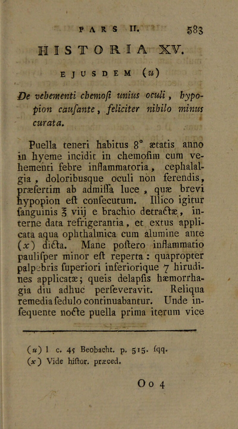 HISTORIA XV. ejusdem (m) De vehementi cbemofi unius oculi, bypo- pion caufante f feliciter nihilo minus curata, Paella teneri habitus 8“ aetatis anno in hyeme incidit in chemofiin cum ve- hementi febre inflammatoria, cephalal- gia , doloribusque oculi non ferendis, prjefertim ab admilfi luce , quae brevi hypopion eft confecutum. Illico igitur fanguinis i viij e brachio detra^fae^, in- terne data refrigerantia, et extus appli- cata aqua ophthalmica cum alumine ante (jt:) di6la. Mane poliero inflammatio paulifper minor eft reperta: quapropter palpebris fuperiori inferiorique 7 hirudi- nes applicatae; queis delaplis haemorrha- gia diu adhuc perfeveravit. Reliqua remedia fedulo continuabantur. Unde in- fequente nofle puella prima iterum vice («) 1 c. 4? Beobacht. p. 515, fqq. (x) Vide hiftor. prsced.