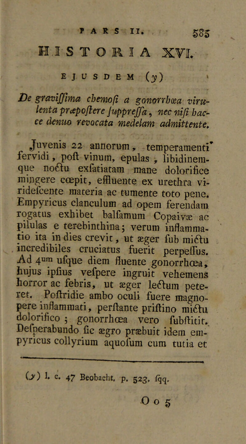 585 HISTORIA XVI. EJUSDEM (y) » De gravijjima cbemofi a gonorrhoea viru- lenta prapoflere JuppreJfa, nec nifi hac- ce cienuo revocata medelam admittente^ Juvenis 22 annorum, .temperamenti’ fervidi, poft vinum, epulas , libidinem- que no^lu exfatiatam mane dolorifice ininp[ere ccepit, effluente ex urethra vi- ridefcente materia ac tumente toto pene. Empyricus clanculum ad opem ferendam rogatus exhibet balfamum Copaivic ac pilulas e terebinthina; verum inflamma- tio ita in dies crevit, ut seger fub mi61u incredibiles cruciatus fuerit perpelfus. Ad ufque diem fluente gonorrhcea, hujus ipfius vefpere ingruit vehemens horror ac febris, ut sger ledfum pete- ret. Poftridie ambo oculi fuere magno- pere inflammati, perflante priftino miftu doloriflco ; gonorrhcea vero fubflitit. Defperabundo fic £gro praebuit idem em- pyricus collyrium aquofum cum tutia et (j') 1. c. 47 Beobacht. p. 523. fqq.