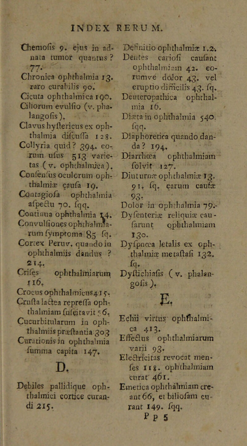 Chemofis 9. ejus in ad- nata tumor quantus ? 77*. Chronica Ophthalmia 13. raro curabilis 90.’ Cicuta ophthalmica 190, Ciliorum evulfio (v. pha. langofis ). Clavus hyftericus ex Oph- thalmia difaiiTa 128. Collyria quid? 394. eo- rum ufus 513 varie- tas ( V. ophthalmica). Confenfiis oculorum oph- thalmis caufa 19, Cootagiofa ophthalniia afpeclu 70. fqq. Continua Ophthalmia 14, Convulfiones ophthalmia- rumfymptoma 85 fq. Cortex Peruv, quando in ophthalmiis dandus ? 214, Crifes ophthalmiarum ri6, Crocus ophthalmicuS41 Cruftalaftea reprefla oph-, thalmiam fufcitavit 5, Cucurbitularum in oph- thalmiis prieftantia 303 Curationis in Ophthalmia Tumma capita 147, D. Debiles pallidique oph- thalmici cortice curan- di 215. Definitio Ophthalmia: 1,2-. Deiites cariofi cauiant ophthalmiam 42. eo- rumve doJor 43. vel eruptio dirficilis 43. iq. Deuteropathica Ophthal- mia 16. Dista in Ophthalmia 540, fqq. Diaphoretica quando dan- da? 194. Diarrhcea ophthalmiam folvit 127. Diutnrns ophthalmis 13. pi. fq. earum caufe 93. Dolor in Ophthalmia 79.- Dylenteris reliquis cau- farunt ophthalmiam 130. Dyfpncea letalis ex oph- thalmis metaftafi 132, fq* Dyftichiafis ( v. phalan- gofis ). Echii virtus ophflialmi- ca 413. EfFeflus ophthalmiarum varii 93. Eleclricitas revocat men- fes lig. ophthalmiam curat 461. Emetica oplithalmiam cre- ant 66, etbiliofain cu- rant 149. Iqq. P p 5