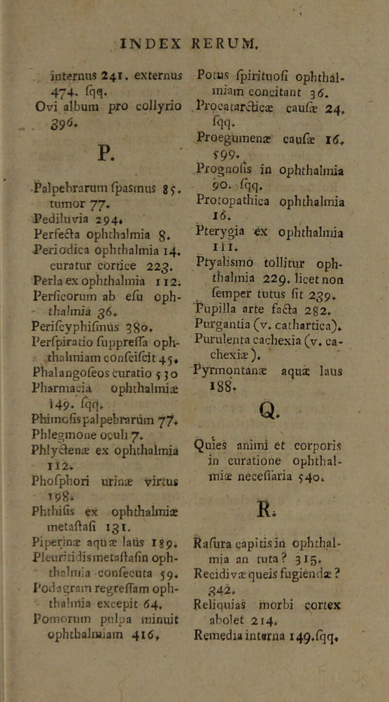 internus 241. externus 474. fqq. Ovi album pro collyrio P. •Palpebrarum fpasmus 8j, tumor 77. Pediluvia 294* Perfecta Ophthalmia g. Periodica Ophthalmia 14, curatur cortice 223. Perla ex Ophthalmia 112; Perficorum ab efu Oph- thalmia 36, Perifcyphifmus 380* Perfpiratio fupprefla oph- ihalmiam confcifcit 45* Phalangoleos curatio 5 50 Pharmacia ophthalmiai 149- ^qq- Phimofispalpebrarum 77* Phlegmone oculi 7, Phlyctena ex Ophthalmia 112, Phofphori urinae virtus ^98* Phthifis ex ophthalmis metaftafi 131. Piperinae aquae latis I89, Pleuritidismetaftafin Oph- thalmia coniecuta 59, Podagram regrelTam Oph- thalmia excepit 64, Pomorum pulpa minuit ophthahuiam 41 Potus fpirituofi ophthal- miam concitant 35, Procatarclicae caulie 24, Proegumenac caufae Prognolis in Ophthalmia 90. fqq. Protopathica Ophthalmia Pterygia ex oph'thalniia lii. Ptyalismo tollitur Oph- thalmia 229. licet non femper tutus fit 239, 'Pupilla arte facta 252, Purgantia (v, cathartica). Purulenta cachexia (v. ca- chexiae )♦ Pyrmontanae aquae laus 188» Q. Quies animi et corporis in curatione Ophthal- miae necefiaria 540* R. Rafiira capitis in Ophthal- mia an tuta? 315, Recidivae queis fugiendae ? 842» Reliquias morbi cortex abolet 214, Remedia intwna