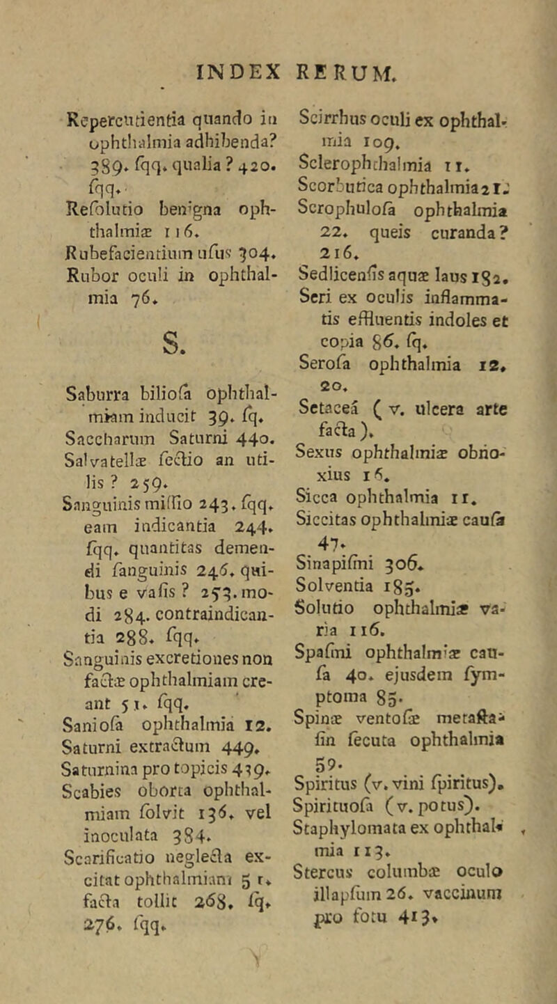 Repercntientia quando iii Ophthalmia adhibenda? 389» qualia ? 420. fqq.. Refolutio ben’gna oph- thalmijB 116. Rubefacientium ufus' 304* Rubor oculi in Ophthal- mia 76. s. Saburra biliofa ophthal- mkm inducit 39. Iq. Saccharum Saturni 44o* Salvatellte feclio an uti- lis ? 259. Sanguinis millio 243, fqq. eam indicantia 244. fqq, quantitas demen- di fanguinis 245. qui- bus e vafis ? 25:3. mo- di 284. contraindicau- tia 288. Eqq. Sanguinis excretioiies non facis ophthalmiam cre- ant 5j. fqq. Saniofa Ophthalmia 12. Saturni extractum 449, Saturnina pro topicis 439. Scabies oborta ophthal- miam fblvit 136, vel inoculata 384- Scarificatio neglecta ex- citat ophthalmiam 5 r. facta tollit 2<58, fq. 276, fqq. Scirrhus oculi ex ophthalr mia 109. Sclerophchalmia ir. Scorbutica Ophthalmia21.’ Scrophulofa Ophthalmia 22. queis curanda ? 216. Sediicenfis aqus laus 182. Seri ex oculis inflamma- tis effluentis indoles et copia 8^. fq. Serofa Ophthalmia I2, 20. Sctacea ( v. ulcera arte facta ), Sexus ophthalinisE obno- xius Sicca Ophthalmia ir. Siccitas Ophthalmia caufa 47- Sinapifini 306. Solventia 185. Solutio ophthalmiss va- ria 116. Spaflni ophthalmis cau- fa 40* ejusdem fym- ptoma 85* Spinae ventofi metafta- fin fecuta Ophthalmia 59. Spiritus (v. vini fpiritus), Spirituofa (v.potus). Staphylomata ex ophthaU mia II3. Stercus columbae oculo jllapfum26. vacciiiuni pro fotu 413♦