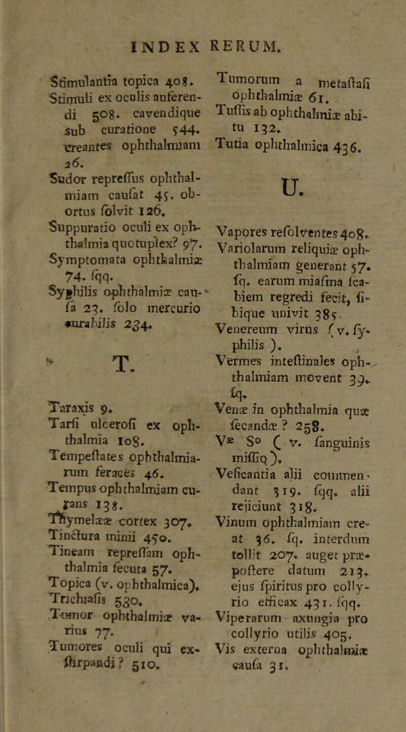 Stimulantia topica 40g. Stimuli ex ocnlis auferen- di 50 8. caven dique Sub curatione ?44* ereantes ophthalmjam 26. Sudor reprefliis opbthal- miam caufat 4j. ob- ortus fblvit 126. Suppuratio oculi ex oph- tbolmia quotuplex? 97. Symptomata ophtfcalmiae 74. Iqq. Syjhilis ophthalmice cau- la 2^. folo mercurio «ura bilis 234, ^ T. Tarajus 9. Tarfi ulcerofi ex Oph- thalmia 108. Tempeftates ophthalmia- rum feraces 46. Tempus ophthalmjam cu- rans 138. 'rtymelcea cortex 307, Tinctura minii 450. Tineam reprelTam Oph- thalmia iecuta 57. Topica (v. ophthalmica), Tnchiafis 530, Tumor ophthalmice va- rius 77. Tumores oculi qui ex- ftrpaadj? 510. Tumomm a metaftafi Ophthalmia 5i^ Tulhs ab ophthalmice abi- tu 132. Turia ophthalmica 436. u. Vapores refolventes 408. Variolarum reliquice oph- thalmiam generant 57. fq. earum miafma fca- biem regredi fecit, fi- biqrie univit 38?- Venereum virus (v, iy* philis ), Vermes inteftinales oph- thalmiam movent 39. £q. Vence in Ophthalmia quse fecandcB ? 258. V® So ( V. ianguinis mifliq ), Veficantia alii commen* dant 319. iqq. alii rejiciunt 318. Vinum ophthalmiam cre- at 36. fq. interdum tollit 207. auget pree- poftere datum 213. ejus Ipirituspro colly- rio efficax 431. iqq. Viperarum axungia pro collyrio utilis 405. Vis externa oplnhahniae caufa 31.