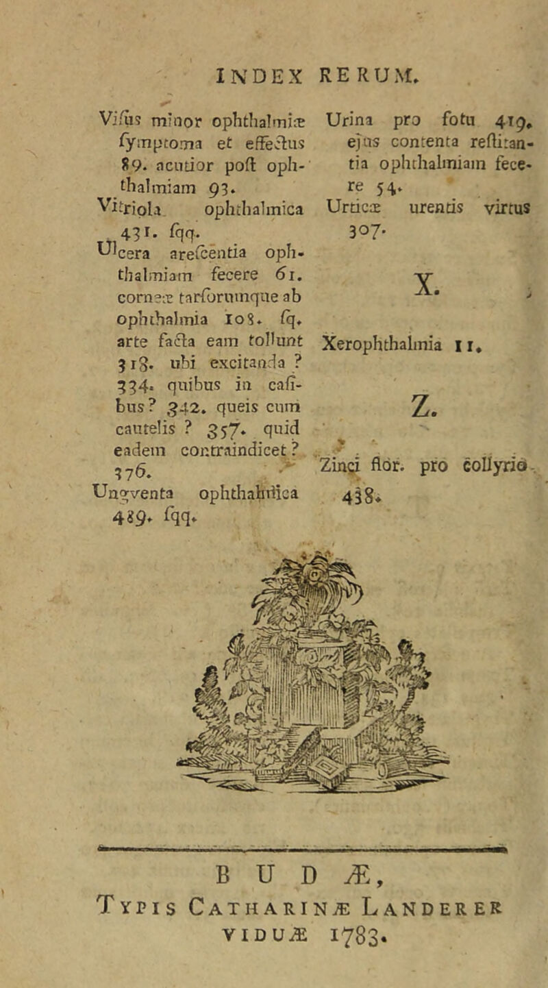 Vi/us minor ophthalmirE /ymptoma et effectus 89. acutior poft oph- thalmiam 93. Vitripla ophthalmica .431. %. _ '-''cera arefcenda oph- thalmiam fecere 61. cornetc tarforiimque ab Ophthalmia I08. fq» arte facla eam toHunt 3 rg. ubi excitanda ? 334. quibus in cafi- bus? ,942. queis cum cautelis ? 357. quid eadem contraindice^? 376. ; ^ Un^venta ophthahriica 4 «9» Urina pro fotu 419, ejus contenta reffitan- tia ophthalmiain fece- re 54» Urticae urentis virtus 307. X. Xerophthalmia ii» z. % .# 'Zin^^ flor, pro collyria.. 438* B U D Typis Catharinte Landerer VIDUiE 1783.
