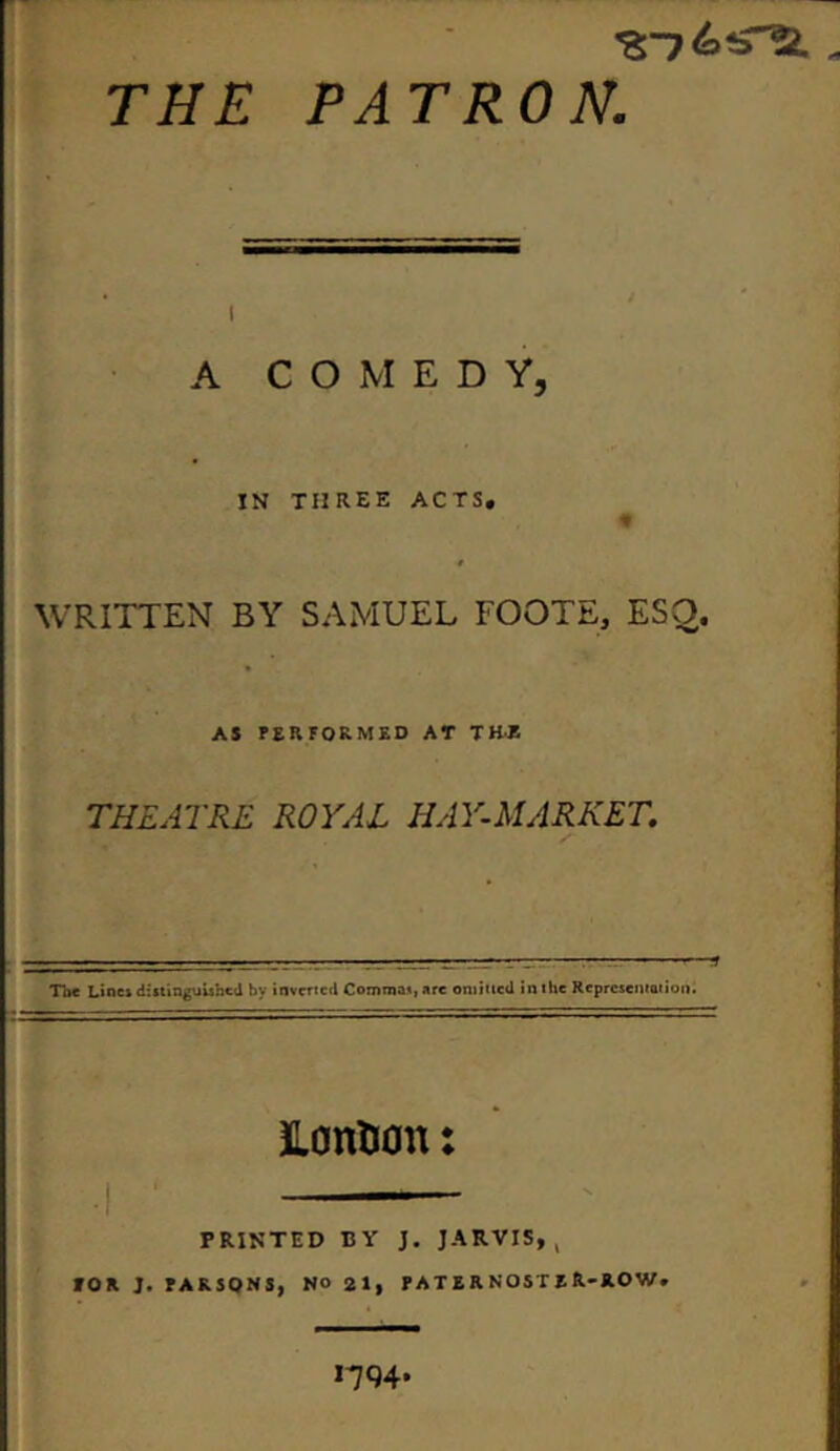 THE PATRON. A COMEDY, IN THREE ACTS# ■# WRITTEN BY SAMUEL FOOTE, ESO. AS PERFORMED AT THE THEATRE ROYAL HAY-MARKET. Toe Lines distinguished by inverted Commas, are omitted in the Representation. HanUan: PRINTED BY J. JARVIS,, fOR J. PARSONS, NO 21, PATERNOSTER-ROW. *194