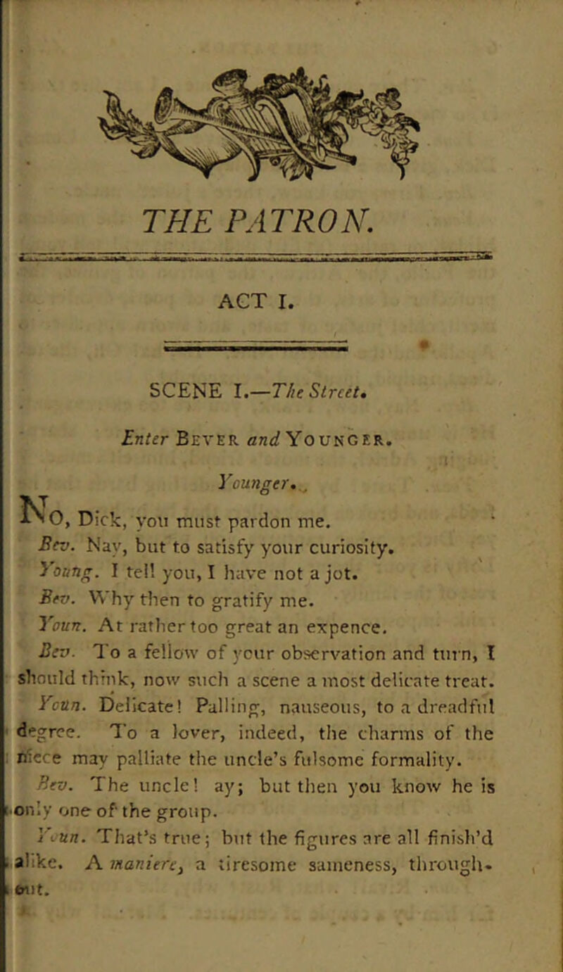 ACT I. i — SCENE I.—The Street. Enter Bever and Younger. . rj: Younger.., TsJ l'O, Dick, you must pardon me. 1 Bev. Nay, but to satisfy your curiosity. Young. I tell you, I have not a jot. Bev. Why then to gratify me. Youn. At rather too great an expence. Bev. To a fellow of your observation and turn, I should think, now such a scene a most delicate treat. Youn. Delicate! Palling, nauseous, to a dreadful degree. To a lover, indeed, the charms of the ntece may palliate the uncle’s fulsome formality. Bev. The uncle! ay; but then you know he is only one of' the group. Youn. That’s true; but the figures are all finish’d ■ alike. A maniere} a tiresome sameness, through- i frut.