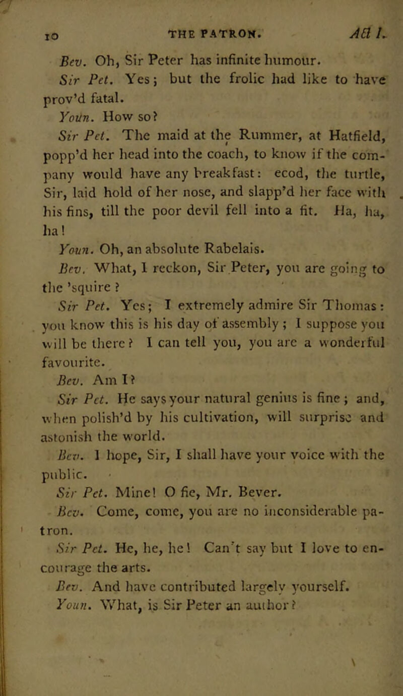 TO Bev. Oh, Sir Peter has infinite humour. Sir Pet. Yes; but the frolic had like to have prov’d fatal. Youn. How so? Sir Pet. The maid at the Rummer, at Hatfield, popp’d her head into the coach, to know if the com- pany would have any breakfast: ecod, the turtle, Sir, laid hold of her nose, and slapp’d her face with his fins, till the poor devil fell into a fit. Ha, ha, ha! Youn. Oh, an absolute Rabelais. Bev. What, 1 reckon, Sir Peter, you are going to the ’squire ? Sir Pet. Yes; I extremely admire Sir Thomas : you know this is his day of assembly ; I suppose you will be there? I can tell you, you are a wonderful favourite. Bev. Am I ? Sir Pet. He says your natural genius is fine ; and, when polish’d by his cultivation, will surprise and astonish the world. Bev. 1 hope, Sir, I shall have your voice with the public. Sir Pet. Mine! O fie, Mr. Bever. Bev. Come, come, you are no inconsiderable pa- tron. Sir Pet. He, he, he! Can't say but I love to en- courage the arts. Bev. And have contributed largely yourself. Youn. What, is Sir Peter an author?