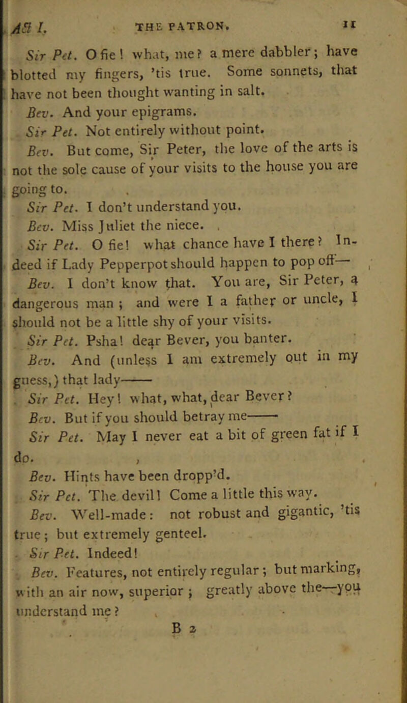 Sir Pet. Ofie! what, me? a mere dabbler; have blotted my fingers, ’tis true. Some sonnets, that have not been thought wanting in salt. Bev. And your epigrams. Sir Pet. Not entirely without point. Bev. But come, Sir Peter, the love of the arts is not the sole cause of your visits to the house you are going to. Sir Pet. I don’t understand you. Bev. Miss J nliet the niece. Sir Pet. O fie! what chance have I there? In- deed if Lady Pepperpot should happen to pop off Bev. I don’t know that. You are, Sir Peter, a dangerous man ; and were I a father or uncle, 1 should not be a little shy of your visits. Sir Pet. Psha! dear Bever, you banter. Bev. And (unless 1 am extremely out in my guess,} that lady Sir Pet. Hey! what, what, dear Bever? Bev. But if you should betray me Sir Pet. May 1 never eat a bit of green fat if I do. , Bev. Hints have been dropp’d. Sir Pet. The devill Come a little this way. Bev. Well-made: not robust and gigantic, tis true; but extremely genteel. Sir Pet. Indeed! Bev. Features, not entirely regular; but marking, with an air now, superior ; greatly above the you understand me ?