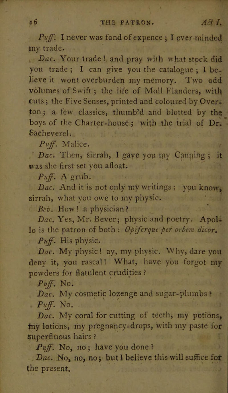 Puff. I never was fond of expence ; I ever minded my trade. Dac. Your trade ! and pray with what stock did you trade ; I can give you the catalogue ; 1 be- lieve it wont overburden my memory. Two odd volumes of Swift ; the life of Moll Flanders, with cuts; the Five Senses, printed and coloured by Over- ton ; a few classics, thumb’d and blotted by the boys of the Charter-house; with the trial of Dr. Sachevercl. Puff. Malice. Dac. Then, sirrah, I gaye you my Canning ; it was she first set you afloat. Puff'. A grub. Dac. And it is not only my writings ; you knotv, sirrah, what you owe to my physic. Bcv. How! a physician ? Dac. Yes, Mr. Bevcr; physic and poetry. Apol- lo is the patron of both : Opfcrqitc per orbtm dicor. Puff. His physic. Dac. My physic! ay, my physic. Why, dare you deny it, you rascal 1 What, have you forgot my powders for flatulent crudities ? Puff. No. Dac. My cosmetic lozenge and sugar-plumbs > Puff. No. Dac. My coral for cutting of teeth, my potions, tny lotions, my pregnancy-drops, with my paste for superfluous hairs ? Puff. No, no ; have you done ? Dac. No, no, no; but 1 believe this will suffice for the present.