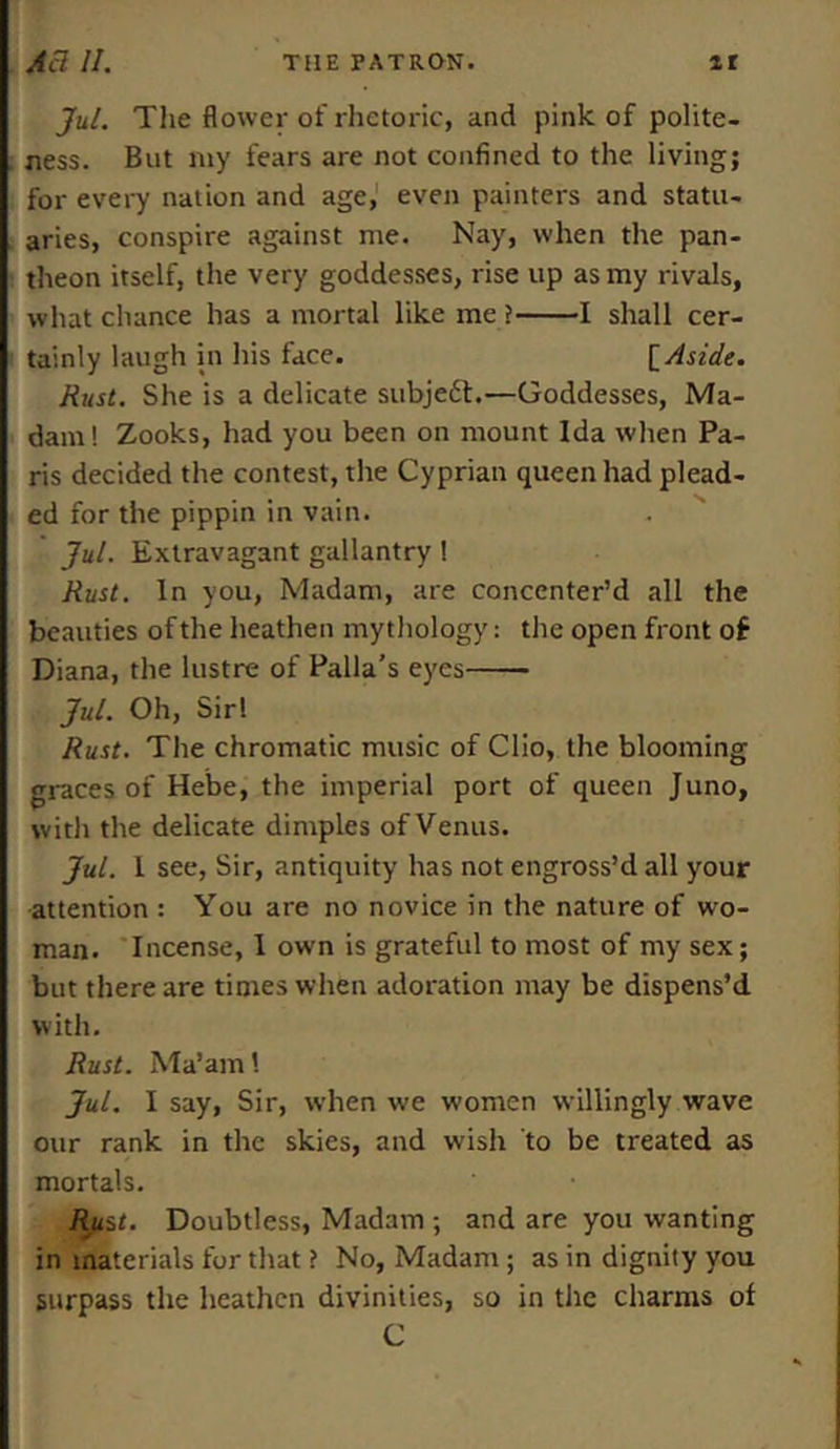 Jul. The flower of rhetoric, and pink of polite- ness. But my fears are not confined to the living; for every nation and age, even painters and statu- aries, conspire against me. Nay, when the pan- theon itself, the very goddesses, rise up as my rivals, what chance has a mortal like me ? 1 shall cer- tainly laugh in his face. [Aside. Rust. She is a delicate subje£t.—Goddesses, Ma- dam! Zooks, had you been on mount Ida when Pa- ris decided the contest, the Cyprian queen had plead- ed for the pippin in vain. Jul. Extravagant gallantry! Rust. In you, Madam, are concenter’d all the beauties of the heathen mythology: the open front of Diana, the lustre of Palla’s eyes Jul. Oh, Sir! Rust. The chromatic music of Clio, the blooming graces of Hebe, the imperial port of queen Juno, with the delicate dimples of Venus. Jul. 1 see, Sir, antiquity has not engross’d all your attention : You are no novice in the nature of wo- man. Incense, I own is grateful to most of my sex; but there are times when adoration may be dispens’d with. Rust. Ma’am Jul. I say, Sir, when we women willingly wave our rank in the skies, and wish to be treated as mortals. Rjist. Doubtless, Madam ; and are you wanting in materials for that ? No, Madam; as in dignity you surpass the heathen divinities, so in the charms of C