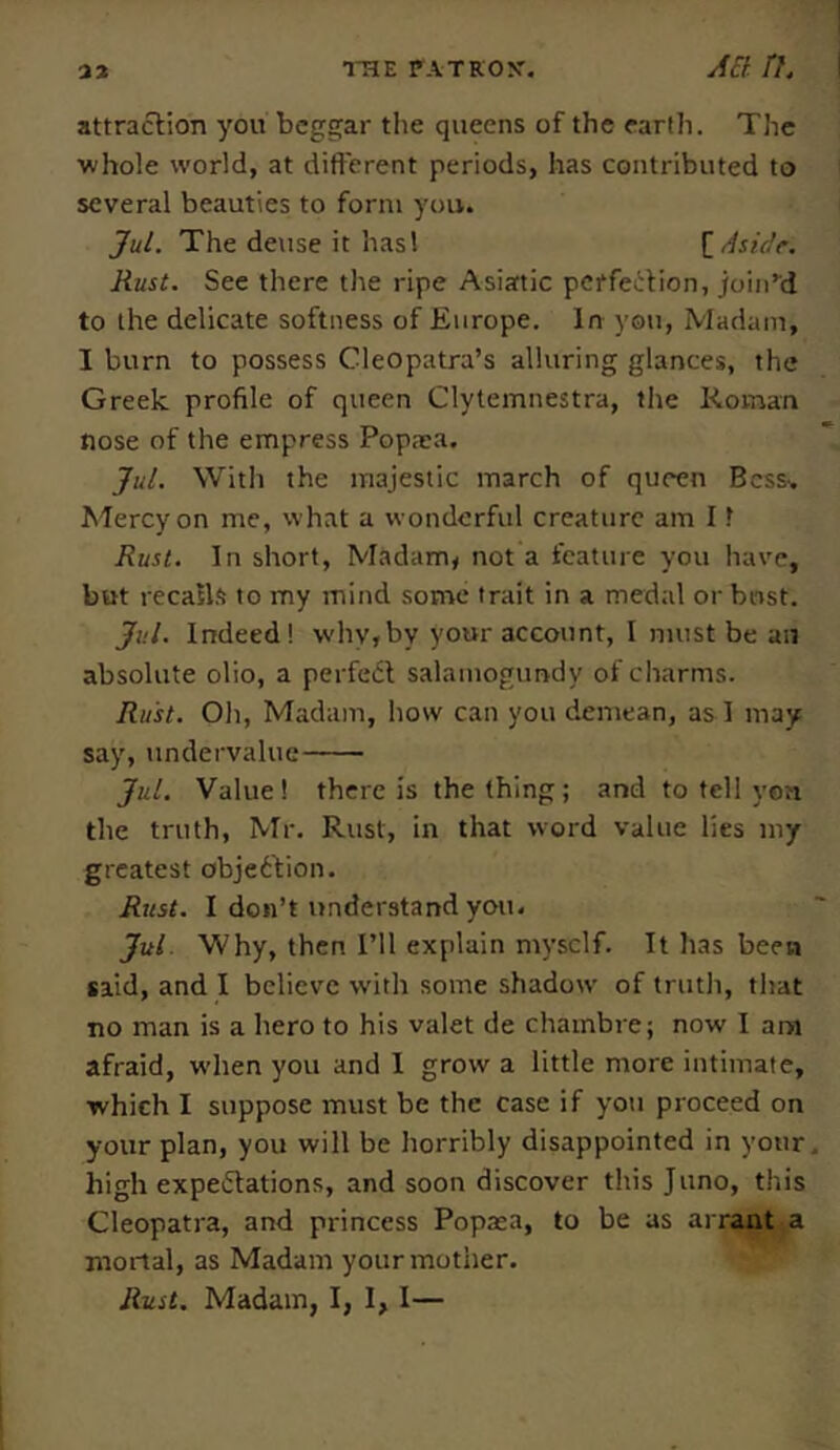 attraction you beggar the queens of the earth. The ■whole world, at different periods, has contributed to several beauties to form you.. Jul. The dense it has 1 [Aside. Rust. See there the ripe Asiatic perfection, join’d to the delicate softness of Europe. In you, Madam, I burn to possess Cleopatra’s alluring glances, the Greek profile of queen Clytemnestra, the Roman nose of the empress Popaea. Jul. With the majestic march of queen Bcss^ Mercy on me, what a wonderful creature am 11 Rust. In short, Madam, not a feature you have, but recalls to my mind some trait in a medal or bust. Jul. Indeed! why,by your account, I must be an absolute olio, a perfect salamogtmdy of charms. Rust. Oli, Madam, how can you demean, as I may say, undervalue Jul. Value! there is the thing; and to tell yon the truth, Mr. Rust, in that word value lies my greatest objection. Rust. I don’t understand you. Jul Why, then I’ll explain myself. It has been said, and I believe with some shadow of truth, that no man is a hero to his valet de chambre; now I am afraid, when you and I grow a little more intimate, which I suppose must be the case if you proceed on your plan, you will be horribly disappointed in your high expectations, and soon discover this Juno, this Cleopatra, and princess Popxa, to be as arrant a mortal, as Madam your mother. Rust. Madam, I, I, I—