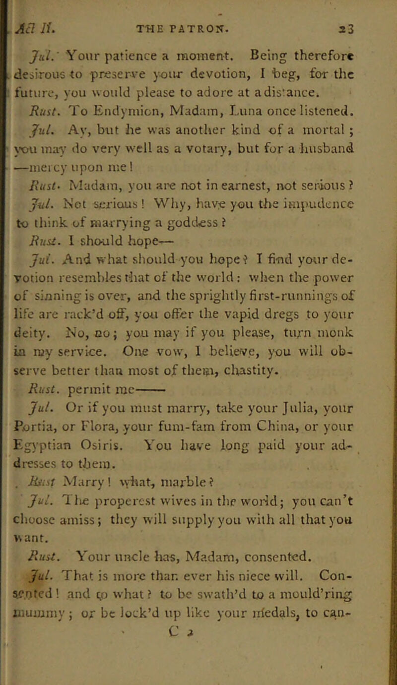 Jul. Your patience a moment. Being therefore desirous to preserve your devotion, I beg, for the future, you would please to adore at adis'ance. Rust. To Endymion, Madam, Luna once listened. Jul. Ay, but he was another kind of a mortal ; you may do very well as a votary, but for a husband —mercy upon me! Rust- Madam, you are not in earnest, not serious? Jul. Not serious! Why, have you the impudence to think of marrying a goddess ? Rust. I should hope^— Jut. And what should you hope? I find your de- votion resembles that of the world: when the power of sinning is over, and the sprightly first-runnings of life are rack’d off, you offer the vapid dregs to your deity. No, no; you may if you please, turn monk in ruy service. One vow, 1 believe, you will ob- serve better than most of them, chastity. Rust, permit me Jul. Or if you must marry', take your Julia, your Portia, or Flora, your fum-fam from China, or your Egyptian Osiris. You have long paid your ad- dresses to them. . Rusf Marry! vyhat, marble? Jul. Tlie properest wives in the world; you can’t choose amiss; they will supply you with all that you vs ant. Rust. Your uncle has, Madam, consented. Jul. That is more than ever his niece will. Con- sented ! and t,o what ? to be swath’d to a mould’ring mummy; or be lock’d up like your iriedals, to can- • C t