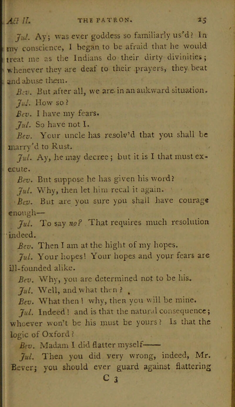 Jul. Ay; was ever goddess so familiarly us’d? la t mv conscience, 1 began to be afraid that he would treat me as the Indians do their dirty divinities; whenever they are deaf to their prayers, they beat . and abuse tlrem. Bcv. But after all, we are- in an aukward situation. Jul. How so ? Bcv. I have my fears. Jul. So have not I. Bcv. Your uncle lias resolv’d that you shall Le Hiarry’d to Rust. Jul. Ay, he may decree; but it is I that must ex- ecute. Bev. But suppose he has given his word? Jul. Why, then let him recal it again. Bcv. But are you sure ypu shall have courage enough— Jul. To say no? That requires much resolution Indeed. Bcv. Then T am at the hight of my hopes. Jul. Your hopes'. Your hopes and your fears are ill-founded alike. Bcv. Why, you are determined not to be his. Jul. Well, and what thm ? , Bcv. What then 1 why, then you w ill be mine. Jul. Indeed ! and is that the natural consequence; whoever won’t be his must be yours? Is that the logic of Oxford ? Bcv. Madam 1 did flatter myself Jul. Then you did very wrong, indeed, Mr. Bevcr; you should ever guard against flattering