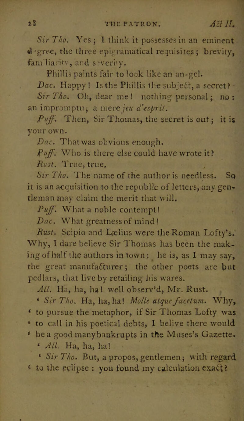 SirT/io. Yes; 1 think it possesses in an eminent *1 -gree, the three epigramatical requisites; brevity, fam'liaritv, and severity. Phillis paints fair to look like an an-gel. Dac. Happy! Is the Phillis thesubjett, a secret? Sir Tho. Oh, dear me ! nothing personal; no : an impromptu; a mere jeit d’esprit. Puff. Then, Sir Thomas, the secret is out; it is your own. Dac. That was obvious enough. Puff. Who is there else could have wrote it? Rust. True, true. Sir Tho. The name of the author is needless. Sq it is an acquisition to the republic of letters, any gen- tleman may claim the merit that will. Puff. What a noble contempt! Dac. What greatness of mind! Rust. Scipio and Ljclius were the Roman Lofty’s. Why, I dare believe Sir Thomas has been the mak- ing of half the authors in town; _ he is, as I may say, the great manufadhirer; the other poets are but pedlars, that live by retailing his wares. All. Ha, ha, ha 1 well observ’d, Mr. Rust. 4 Sir Tho. Ha, ha, ha! Molle atquc facclum. Why, ‘ to pursue the metaphor, if Sir Thomas Lofty was * to call in his poetical debts, I belive there would 4 be a good manybnukrupts in the Muses’s Gazette. ‘ Ail. Ha, ha, ha! 4 Sir Tho. But, a propos, gentlemen; with regard 4 to the eclipse : you found my calculation exadU