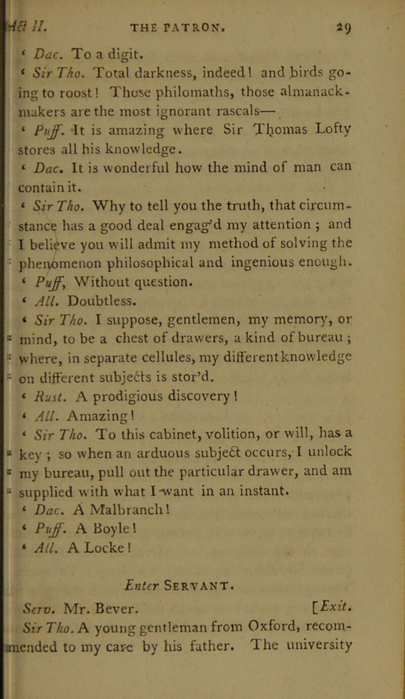 ‘ Dac. To a digit. * Sir Tho. Total darkness, indeed! and birds go- ing to roost! Those philomaths, those almanack- makers are the most ignorant rascals— * Puff. 'It is amazing where Sir Tljomas Lofty stores all his knowledge. ‘ Dac. It is wonderful how the mind of man can contain it. ‘ Sir Tho. Why to tell you the truth, that circum- stance has a good deal engag'd my attention ; and I believe you will admit my method of solving the : phenomenon philosophical and ingenious enough. ‘ Puff\ Without question. ‘ All. Doubtless. « Sir Tho. I suppose, gentlemen, my memory, or a mind, to be a chest of drawers, a kind of bureau ; :: where, in separate cellules, my different knowledge = on different subjects is stor’d. ‘ Rust. A prodigious discovery ! * All. Amazing! * Sir Tho. To this cabinet, volition, or will, has a * key ; so when an arduous subjetf occurs, I unlock 1 my bureau, pull out the particular drawer, and am a supplied with what I-want in an instant. ‘ Dac. A Malbranch! ‘ Puff. A Boyle! ‘ All. A Locke ! Enter Servant. Serv. Mr. Bever. [Exit. Sir Tho. A young gentleman from Oxford, recom- mended to my care by his father. The university