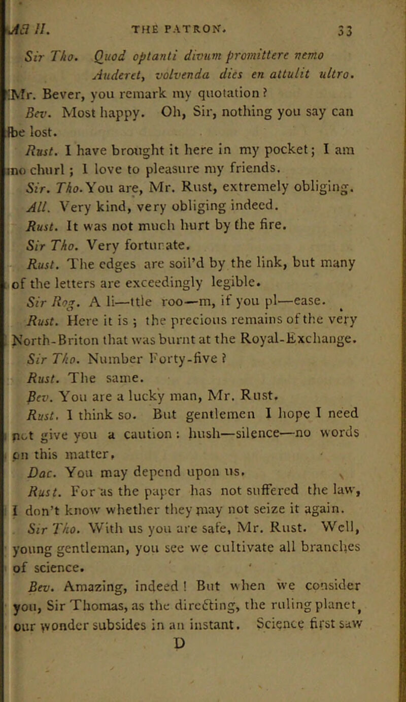 Sir Tho. Quod optanti divurn promittere nemo Auderet, volvenda dies en altulit ultra. 'Mr. Bever, you remark my quotation ? Bev. Most happy. Oh, Sir, nothing you say can fbe lost. Rust. I have brought it here in my pocket; I am into churl; 1 love to pleasure my friends. Sir. Tho. You are, Mr. Rust, extremely obliging. All. Very kind, very obliging indeed. Rust. It was not much hurt by (he fire. Sir Tho. Very fortunate. Rust. The edges are soil’d by the link, but many of the letters are exceedingly legible. Sir Rog. A li—ttle roo—m, if you pi-—ease. Rust. Here it is ; the precious remains of the very North-Briton that was burnt at the Royal-Exchange. Sir Tho. Number Forty-five ? Rust. The same. Bev. You are a lucky man, Mr. Rust. Rust. 1 think so. But gentlemen 1 hope I need pot give you a caution ; hush—silence—no words . on this matter, Dac. You may depend upon us. N Rust. For as the paper has not suffered the law, i don’t know' whether they may not seize it again. Sir Tho. With us you are safe, Mr. Rust. Well, young gentleman, you see we cultivate all branches of science. Bev. Amazing, indeed ! But w hen we consider you, Sir Thomas, as the direfling, the ruling planetf our wonder subsides in an instant. Science first saw D