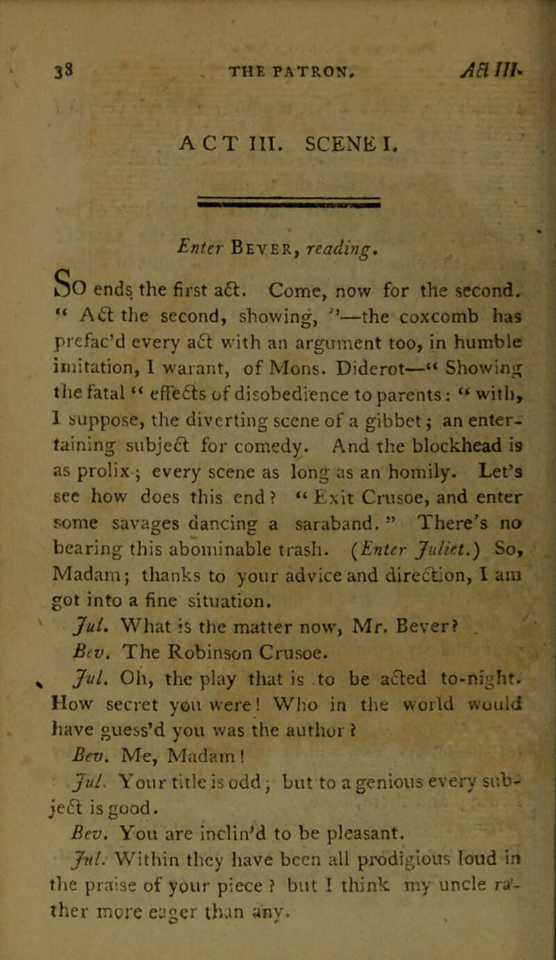 ACT III. SCENE I. Enter Bever, reading. So ends the first aft. Come, now for the second. “ Aft the second, showing, ”—the coxcomb has prefac’d every aft with an argument too, in humble imitation, I warant, of Mons. Diderot—“ Showing the fatal “ eflefts of disobedience to parents: “ with, 1 suppose, the diverting scene of a gibbet; an enter- taining subjeft for comedy. And the blockhead i9 as prolix; every scene as long as an homily. Let’s see how does this end ? “ Exit Crusoe, and enter some savages dancing a saraband. ” There’s no bearing this abominable trash. (Enter Juliet.) So, Madam; thanks to your advice and direction, I am got into a fine situation. Jul. What is the matter now, Mr. Bever? Bev. The Robinson Crusoe. * Jul. Oh, the play that is to be afted to-night. How secret you were! Who in the world would have guess’d you was the author t Bev. Me, Madam! Jul. Your title is odd; but to a genious every sub- jeft is good. Bev. You are inclin’d to be pleasant. Jul. Within they have been all prodigious loud in the praise of your piece ? but I think my uncle ra’- ther more eager than any.