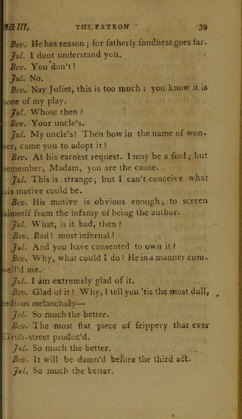 Bev. He has reason ; for fatherly fondness goes far. Jul. 1 dont understand you. Bev. You don’t! Jul. No. Bev. Nay Juliet, this is too much : you know it is (me of my play. JuL Whose then ? Bev. Your uncle’s. JuL My uncle’s! Then how in the name of won- :ier, came you to adopt it ? Bev. At his earnest request. 1 may be a fool; but leinember, Madam, you are the cause. JuL This is .strange; but I can’t conceive what ;.iis motive could be. Bev. His motive is obvious enough; to screen uimself from the infamy of being the author. JuL. What, is it bad, then ? Bev. Bad! most infernal! JuL. And you have consented to own it ? Bev. Why,, what could 1 dot Heinamanner coni- idl’d me. JuL. 1 am extremely glad of it. Bev. Glad of it! Why, I tell you ’tis the most dull, -edi us melancholy— JuL. So much the better. Bev. The most flat piece of frippery that ever Grub-street produc’d. JuL. So much the better. Bev. It will be damn’d before the third adt. Jul. So much the better.