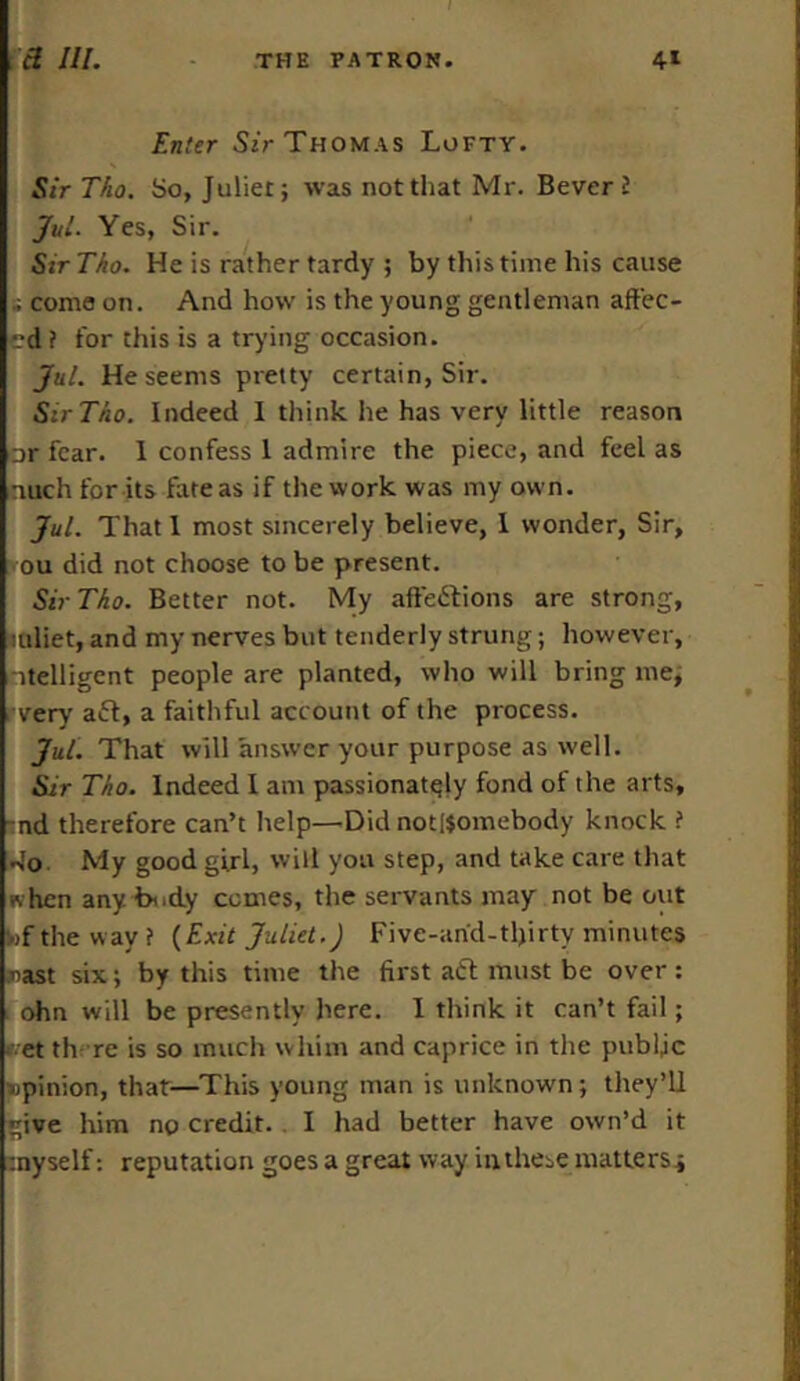 Enter Sir Thomas Lofty. Sir Tho. So, Juliet; was not that Mr. Bever 2 Jul. Yes, Sir. Sir Tho. He is rather tardy ; by this time his cause » come on. And how is the young gentleman affec- ed i for this is a trying occasion. Jul. He seems pretty certain, Sir. Sir Tho. Indeed I think he has very little reason ar fear. 1 confess 1 admire the piece, and feel as mtch for its fate as if the work was my own. Jul. That 1 most sincerely believe, 1 wonder, Sir, ou did not choose to be present. Sir Tho. Better not. My affections are strong, mliet, and my nerves but tenderly strung; however, -itelligcnt people are planted, who will bring me, very aft, a faithful account of the process. Jul. That will answer your purpose as well. Sir Tho. Indeed I am passionately fond of the arts, nd therefore can’t help—Did not[$omebody knock ? 4o. My good girl, will you step, and take care that ivhen any bnd.y comes, the servants may not be out »f the way? {Exit Juliet.) Five-and-tlprty minutes »ast six; by this time the first aft must be over : ohn will be presently here. I think it can’t fail; >vet there is so much whim and caprice in the public opinion, that—This young man is unknown; they’ll give him no credit. . I had better have own’d it myself: reputation goes a great way in these matters;