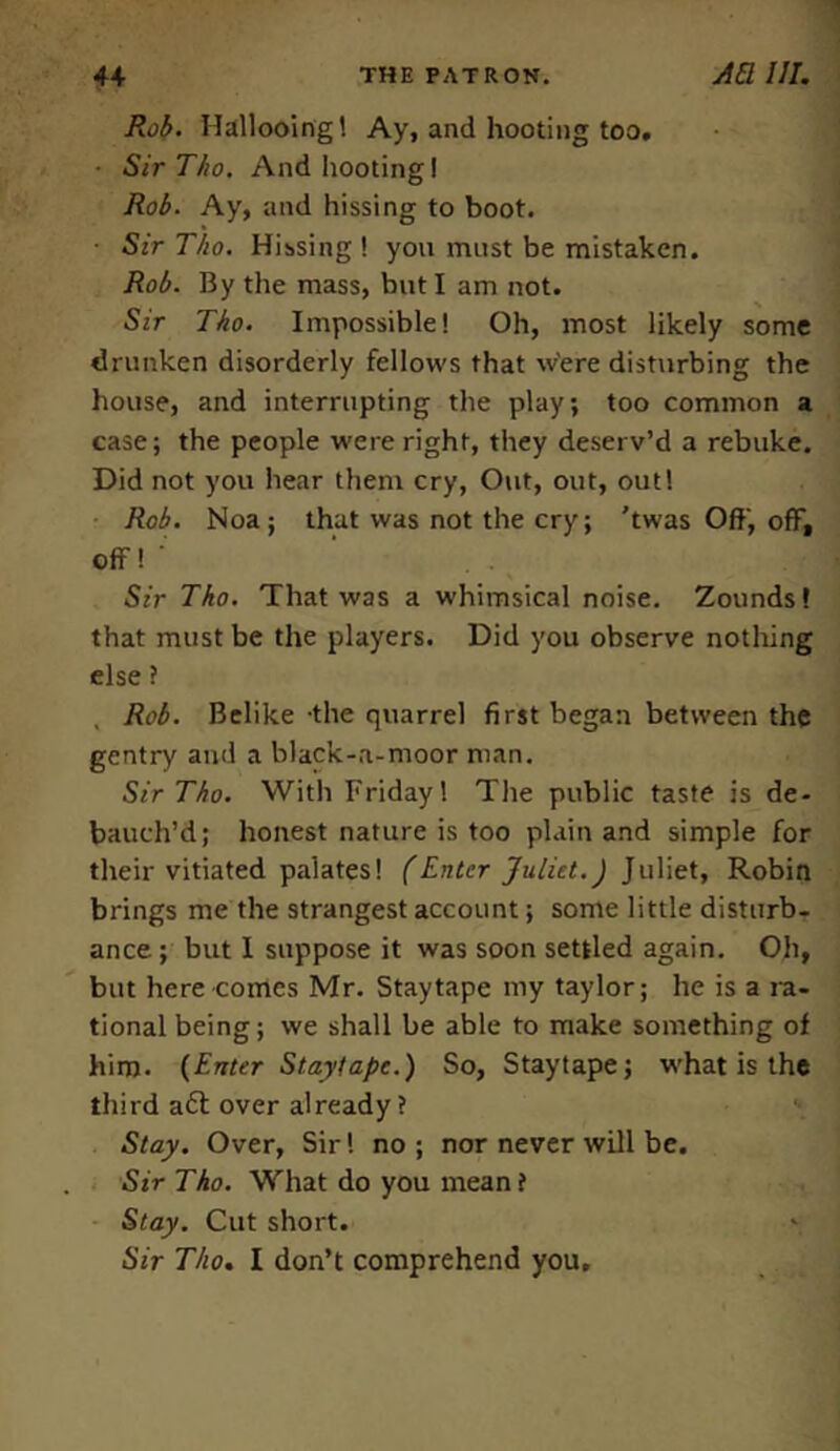 Rob. Hallooing! Ay, and hooting too. • SirTho. And hooting! Rob. Ay, and hissing to boot. ■ Sir Tho. Hissing ! you must be mistaken. Rob. By the mass, but I am not. Sir Tho. Impossible! Oh, most likely some drunken disorderly fellows that w'ere disturbing the house, and interrupting the play; too common a case; the people were right, they deserv’d a rebuke. Did not you hear them cry, Out, out, out! Rob. Noa; that was not the cry; ’twas Off, off, Off ! ‘ Sir Tho. That was a whimsical noise. Zounds! that must be the players. Did you observe nothing else ? Rob. Belike -the quarrel first began between the gentry and a black-a-moor man. SirTho. With Friday! The public taste is de- bauch’d; honest nature is too plain and simple for their vitiated palates! (Enter Juliet.J Juliet, Robin brings me the strangest account; some little disturb- ance; but I suppose it was soon settled again. Oh, but here comes Mr. Staytape my taylor; he is a ra- tional being; we shall be able to make something of him. (Enter Staytape.) So, Staytape; what is the third aft over already? Stay. Over, Sir! no ; nor never will be. SirTho. What do you mean ? Stay. Cut short. Sir Tho. I don’t comprehend you.