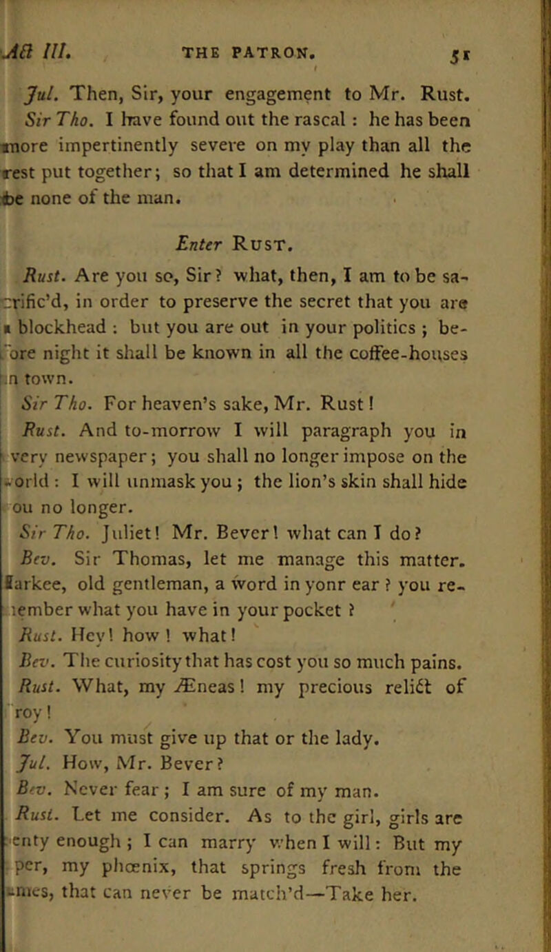 51 Jul. Then, Sir, your engagement to Mr. Rust. Sir Tho. I have found out the rascal: he has been anore impertinently severe on my play than all the rest put together; so that I am determined he shall <be none of the man. Enter Rust. Rust. Are you so, Sir? what, then, I am to be sa- crific’d, in order to preserve the secret that you are * blockhead : but you are out in your politics ; be- fore night it shall be known in all the coffee-houses f.n town. Sir Tho. For heaven’s sake, Mr. Rust! Rust. And to-morrow I will paragraph you in very newspaper; you shall no longer impose on the -odd : I will unmask you ; the lion’s skin shall hide ou no longer. Sir Tho. Juliet! Mr. Bever! what can I do? Rev. Sir Thomas, let me manage this matter, iarkee, old gentleman, a word in yonr ear ? you re- lember what you have in your pocket ? Rust. Hey! how! what! Rev. The curiosity that has cost you so much pains. Rust. What, my iEneas! my precious relief of roy! Rev. You must give up that or the lady. Jul. How, Mr. Bever? Rev. Never fear; I am sure of my man. Rust. Let me consider. As to the girl, girls are enty enough ; I can marry when I will: But my per, my phoenix, that springs fresh from the tnies, that can never be match’d—Take her.