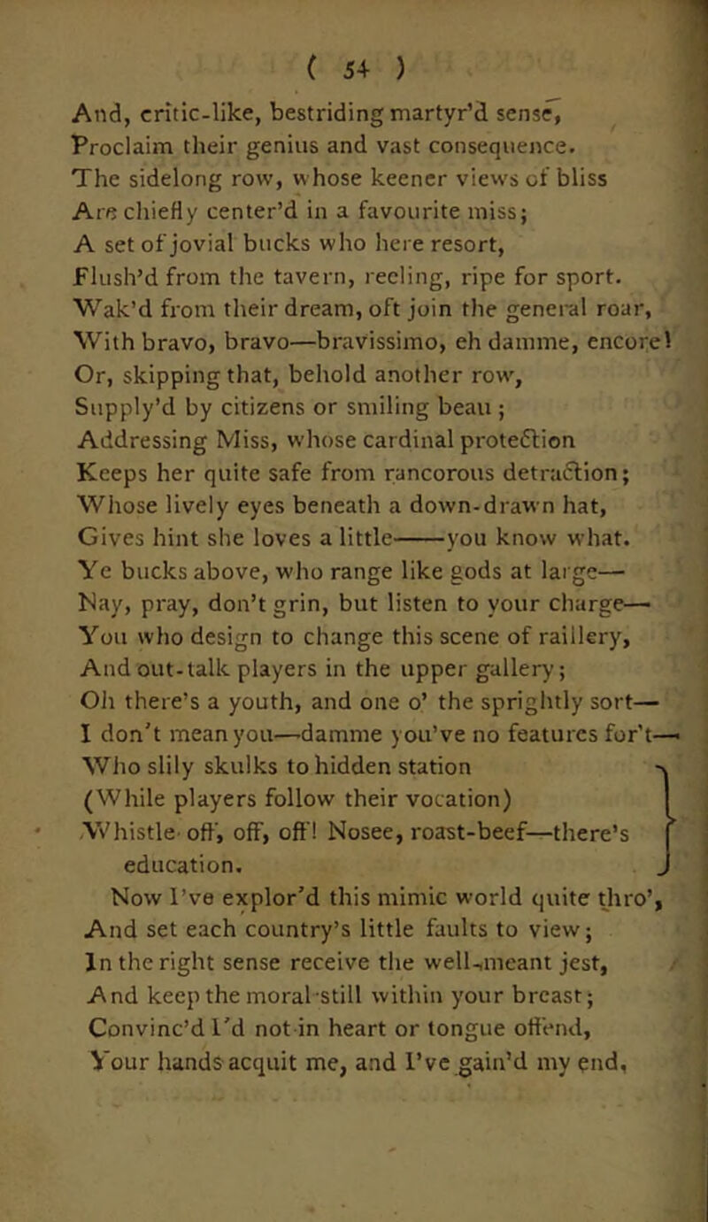 And, critic-like, bestriding martyr’d sense, Proclaim their genius and vast consequence. The sidelong row, whose keener views of bliss Are chiefly center’d in a favourite miss; A set of jovial bucks who here resort, Flush’d from the tavern, reeling, ripe for sport. Wak’d from their dream, oft join the general roar, With bravo, bravo—bravissimo, eh damme, encore 1 Or, skipping that, behold another row, Supply’d by citizens or smiling beau ; Addressing Miss, whose cardinal protection Keeps her quite safe from rancorous detraction; Whose lively eyes beneath a down-drawn hat, Gives hint she loves a little you know what. Ye bucks above, who range like gods at large— Nay, pray, don’t grin, but listen to your charge— You who design to change this scene of raillery. And out-talk players in the upper gallery; Oh there’s a youth, and one o’ the sprightly sort— I don't mean you—damme you’ve no features for’t— Whoslily skulks to hidden station -\ (While players follow their vocation) Whistle-off, off, off! Nosee, roast-beef—there’s education. Now I’ve explor’d this mimic world quite thro’, And set each country’s little faults to view; In the right sense receive the well-,meant jest, And keep the moral still within your breast; Convinc’d I’d not in heart or tongue offend, Your hands acquit me, and I’ve gain’d my end,