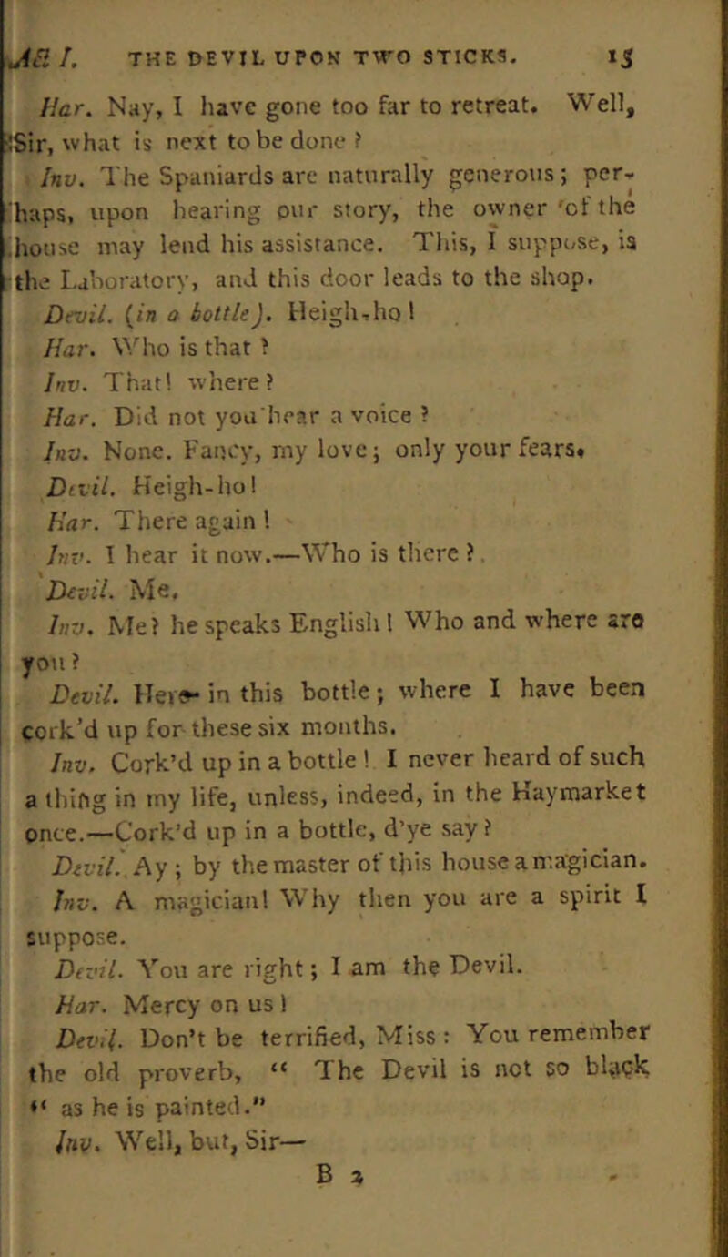 liar. Nay, I have gone too far to retreat. Well, !Sir, what is next to be done ? Inv. The Spaniards are naturally generous; per- haps, upon hearing pur story, the ocvner 'of the house may lend his assistance. This, I suppose, is the Laboratory, and this door leads to the shop. Devil. (in a bottleJ. Heigh-ho 1 liar. Who is that ? Inv. That! where? liar. Did not youhear a voice ? Inv. None. Fancy, my love; only your fears* Devil. Heigh-hoi Ear. There again 1 Inv. 1 hear it now.—Who is there ? Devil. Me. Inv. Me? he speaks English l Who and where aro you ? Devil. Hers- in this bottle; where I have been cork’d up for these six months. Inv. Cork’d up in a bottle ! I never heard of such a tiling in my life, unless, indeed, in the Kaymarket once.—Cork’d up in a bottle, d’ye say ? Devil. Ay; by the master of this house a magician. Jnv. A magicianl Why then you are a spirit I suppose. Devil. You are right; I am the Devil. Har. Mercy on us ! Devil. Don’t be terrified, Miss: You remember the old proverb, “ The Devil is net so black ** as he is painted. Inv. Well, but, Sir— B a