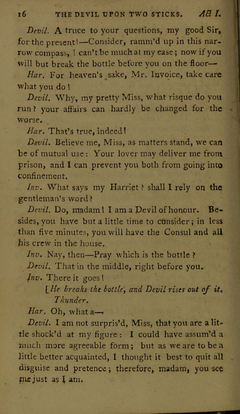 Devil, A truce to your questions, my good Sir, for the present!—Consider, ramm’d up in this nar- row compass, T can’t be much at my ease; now if you will but break the bottle before you on the floor— Har. For heaven’s sake, Mr. Invoice, take care what you do 1 Devil. Why, my pretty Miss, what risque do you run ? your affairs can hardly be changed for the worse. Har. That’s true, indeed! Devil. Believe me, Miss, as matters stand, we can be of mutual use: Your lover may deliver me from prison, and I can prevent you both from going into confinement. Inv. What says my Harriet ? shall I rely on the gentleman’s word? Devil. Do, madaml I am a Devil of honour. Be- sides, you have but a little time to consider; in less than five minutes, you will have the Consul and all his crew in the house. Inv. Nay, then—Pray which is the bottle ? Devil. That in the middle, right before you. Inv. There it goes! I He breaks the bottle, and Devil rises out of it. Thunder. Har. Oh, what a—- Devil. I am not surpris’d, Miss, that you are a lit- tle shock’d at my figure : I could have assum’d a much more agreeable form; but as we are to be a little better acquainted, I thought it best to quit all disguise and pretence; therefore, madam, you see piejust as t am.