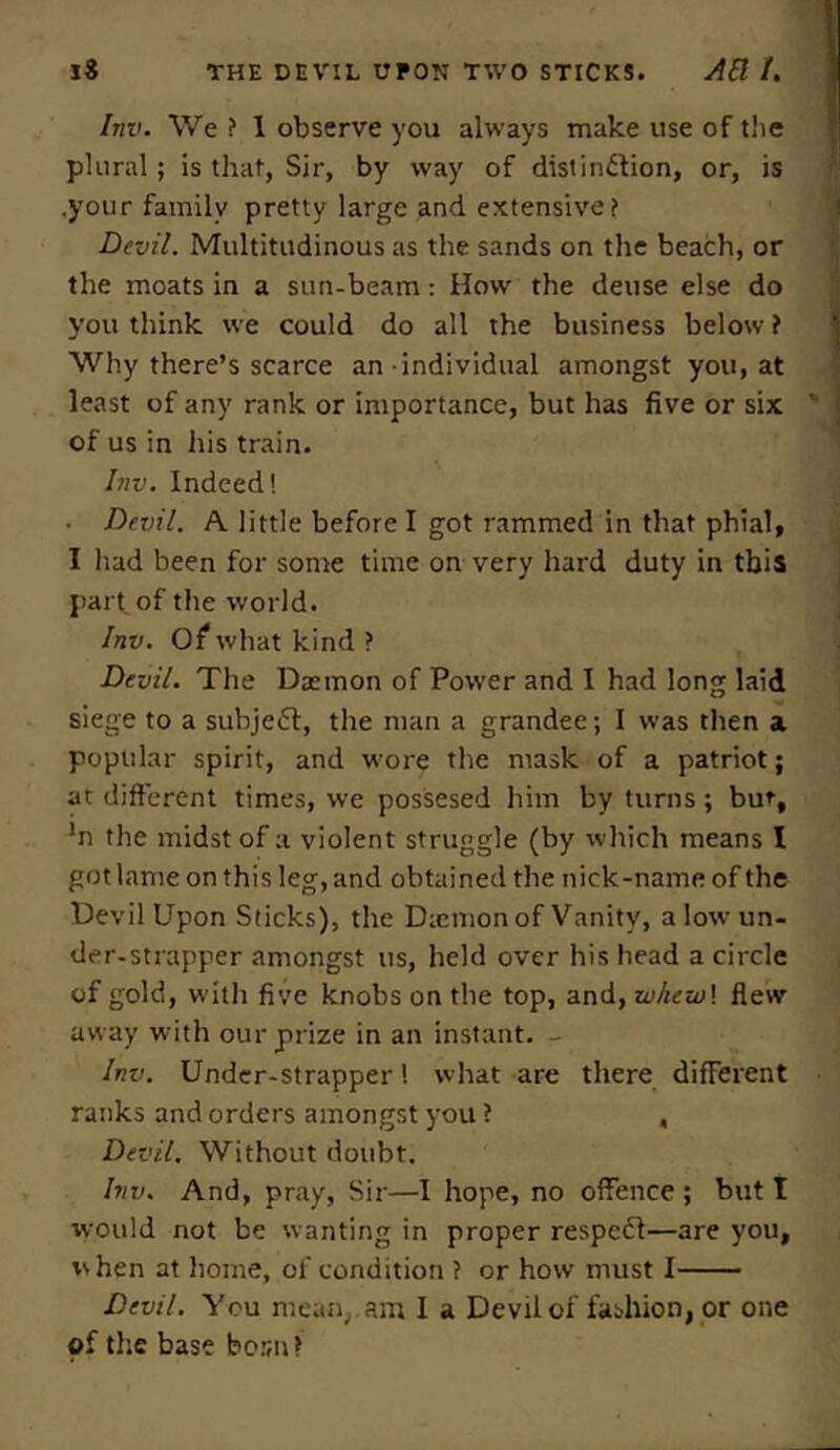 Inv. We ? 1 observe you always make use of the plural; is that, Sir, by way of distinction, or, is .your family pretty large and extensive? Devil. Multitudinous as the sands on the beach, or the moats in a sun-beam: How' the deuse else do you think we could do all the business below i Why there’s scarce an individual amongst you, at least of any rank or importance, but has five or six of us in his train. Inv. Indeed! ■ Devil. A little before I got rammed in that phial, I had been for some time on very hard duty in this part of the world. Inv. Of what kind ? Devil. The Daemon of Power and I had long laid siege to a subject, the man a grandee; I was then a popular spirit, and wore the mask of a patriot; at different times, we possesed him by turns; bur, *n the midst of a violent struggle (by which means I got lame on this leg, and obtained the nick-name of the Devil Upon Sticks), the Diemon of Vanity, a low-un- der-strapper amongst us, held over his head a circle of gold, w'itli five knobs on the top, and, zvkew\ flew away writh our prize in an instant. - Inv. Undcr-strapper! what are there different ranks and orders amongst you ? , Devil. Without doubt. Inv. And, pray, Sir—I hope, no offence; but I would not be wanting in proper respect—are you, w hen at home, of condition ? or how must I Devil. You mean,.am I a Devil of fashion, or one of the base bocn*